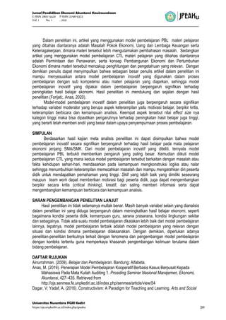 Jurnal Pendidikan Ekonomi Akuntansi Kewirausahaan
E-ISSN 2807-5420 P-ISSN 2798-9372
Vol. 1 No. 1 , 2021
Universitas Nusantara PGRI Kediri
https://ojs.unpkediri.ac.id/index.php/jpeaku |30
Dalam penelitian ini, artikel yang menggunakan model pembelajaran PBL materi pelajaran
yang dibahas diantaranya adalah Masalah Pokok Ekonomi, Uang dan Lembaga Keuangan serta
Ketenagakerjaan, dimana materi tersebut lebih mengutamakan pembahasan masalah. Sedangkan
artikel yang menggunakan model pembelajaran CTL materi pelajaran yang dibahas diantaranya
adalah Permintaan dan Penawaran, serta konsep Pembangunan Ekonomi dan Pertumbuhan
Ekonomi dimana materi tersebut mencakup penghitungan dan pengetahuan yang relevan. Dengan
demikian penulis dapat menyimpulkan bahwa sebagian besar penulis artikel dalam penelitian ini
mampu menyesuaikan antara model pembelajaran inovatif yang digunakan dalam proses
pembelajaran dengan sub kompetensi atau materi pelajaran yang diajarkan, sehingga model
pembelajaran inovatif yang dipakai dalam pembelajaran berpengaruh signifikan terhadap
peningkatan hasil belajar ekonomi. Hasil penelitian ini mendukung dan sejalan dengan hasil
penelitian (Forijati;. Anas, 2020).
Model-model pembelajaran inovatif dalam penelitian juga berpengaruh secara signifikan
terhadap variabel moderator yang berupa aspek keterampilan yaitu motivasi belajar, berpikir kritis,
keterampilan berbicara dan kemampuan analisis. Keempat aspek tersebut nilai effect size nya
kategori tinggi maka bisa dipastikan pengaruhnya terhadap peningkatan hasil belajar juga tinggi,
yang berarti telah memberi andil yang besar dalam upaya penyempurnaan proses pembelajaran.
SIMPULAN
Berdasarkan hasil kajian meta analisis penelitian ini dapat disimpulkan bahwa model
pembelajaran inovatif secara signifikan berpengaruh terhadap hasil belajar pada mata pelajaran
ekonomi jenjang SMA/SMK. Dari model pembelajaran inovatif yang diteliti, ternyata model
pembelajaran PBL terbukti memberikan pengaruh yang paling besar. Kemudian diikuti model
pembelajaran CTL yang mana kedua model pembelajaran tersebut berkaitan dengan masalah atau
fakta kehidupan sehari-hari, mendasarkan pada kemampuan mengkonstruksi logika atau nalar
sehingga menumbuhkan keterampilan memecahkan masalah dan mampu mengarahkan diri peserta
didik untuk mendapatkan pemahaman yang tinggi. Skill yang lebih baik yang dimiliki seseorang
maupun team work dapat memberikan motivasi bagi peserta didik, juga dapat mengembangkan
berpikir secara kritis (critical thinking), kreatif, dan saling memberi informasi serta dapat
mengembangkan kemampuan berbicara dan kemampuan analisis.
SARAN PENGEMBANGAN PENELITIAN LANJUT
Hasil penelitian ini tidak selamanya mutlak benar. Masih banyak variabel selain yang dianalisis
dalam penelitian ini yang diduga berpengaruh dalam meningkatkan hasil belajar ekonomi, seperti
bagaimana kondisi peserta didik, kemampuan guru, sarana prasarana, kondisi lingkungan sekitar
dan sebagainya. Tidak ada suatu model pembelajaran dikatakan lebih baik dari model pembelajaran
lainnya, tepatnya, model pembelajaran terbaik adalah model pembelajaran yang relevan dengan
situasi dan kondisi dimana pembelajaran dilaksanakan. Dengan demikian, diperlukan adanya
penelitian-penelitian berikutnya terkait dengan fenomena dan pengembangan model pembelajaran
dengan konteks tertentu guna memperkaya khasanah pengembangan keilmuan terutama dalam
bidang pembelajaran.
DAFTAR RUJUKAN
Ainurrahman. (2009). Belajar dan Pembelajaran. Bandung: Alfabeta.
Anas, M. (2019). Penerapan Model Pembelajaran Kooperatif Berbasis Kasus Berpusat Kepada
Mahasiswa Pada Mata Kuliah Auditing 1. Prosiding Seminar Nasional Manajemen, Ekonomi,
Akuntansi, 427–435. Retrieved from
http://ojs.senmea.fe.unpkediri.ac.id/index.php/senmea/article/view/54
Dagar, V; Yadaf, A. (2016). Constructivism: A Paradigm for Teaching and Learning. Arts and Social
 