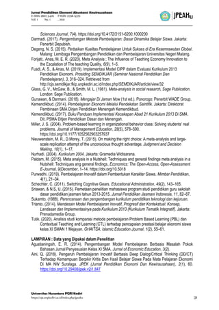 Jurnal Pendidikan Ekonomi Akuntansi Kewirausahaan
E-ISSN 2807-5420 P-ISSN 2798-9372
Vol. 1 No. 1 , 2021
Universitas Nusantara PGRI Kediri
https://ojs.unpkediri.ac.id/index.php/jpeaku |31
Sciences Journal, 7(4). https://doi.org/10.4172/2151-6200.1000200
Darmadi. (2017). Pengembangan Metode Pembelajaran: Dasar Dinamika Belajar Siswa. Jakarta:
Penerbit Depubish.
Degeng, N. S. (2015). Perbaikan Kualitas Pembelajaran Untuk Sukses di Era Kesemrawutan Global.
Malang: Lemibaga Pengembangan Pendidikan dan Pembelajaran Universitas Negeri Malang.
Forijati;. Anas, M. E. R. (2020). Meta Analysis ; The Influence of Teaching Economy Innovation to
the Escalation of The teaching Quality, 6(9), 1–5.
Fuadi, A. S., & Anas, M. (2019). Implementasi Model CIPP dalam Evaluasi Kurikulum 2013
Pendidikan Ekonomi. Prosiding SEMDIKJAR (Seminar Nasional Pendidikan Dan
Pembelajaran), 3, 316–324. Retrieved from
http://ojs.semdikjar.fkip.unpkediri.ac.id/index.php/SEMDIKJAR/article/view/32
Glass, G. V., McGaw, B., & Smith, M. L. (1981). Meta-analysis in social research, Sage Publication.
London: Sage Publication.
Gunawan, & Darmani. (2018). Mengajar Di Jaman Now (1st ed.). Ponorogo: Penerbit WADE Group.
Kemendikbud. (2014). Pembelajaran Ekonomi Melalui Pendekatan Saintifik. Jakarta: Direktorat
Pembinaan SMA Dirjen Pendidikan Menengah Kemendikbud.
Kemendikbud. (2017). Buku Panduan Implementasi Kecakapan Abad 21 Kurikulum 2013 Di SMA.
Dit. PSMA Ditjen Pendidikan Dasar dan Menengah.
Miller, J. S. (2004). Problem-based learning in organizational behavior class: Solving students’ real
problems. Journal of Management Education, 28(5), 578–590.
https://doi.org/10.1177/1052562903257937
Nieuwenstein, M. R., D.Morey, T. (2015). On making the right choice: A meta-analysis and large-
scale replication attempt of the unconscious thought advantage. Judgment and Decision
Making, 10(1), 1–17.
Nurhadi. (2004). Kurikulum 2004. Jakarta: Gramedia Widisarana.
Paldam, M. (2015). Meta analysis in a Nutshell: Techniques and general findings meta analysis in a
Nutshell: Techniques ang general findings. Economics: The Open-Access, Open-Assessment
E-Journal, 9(December, 1–14. https://doi.org/10.5018
Purwadhi. (2019). Pembelajaran Inovatif dalam Pembentukan Karakter Siswa. Mimbar Pendidikan,
4(1), 21–34.
Schechter, C. (2011). Switching Cognitive Gears. Educational Administration, 49(2), 143–165.
Sriawan, & N.S, U. (2015). Pemetaan penelitian mahasiswa program studi pendidikan guru sekolah
dasar pendidikan jasmani tahun 2013-2015. Jurnal Pendidikan Jasmani Indonesia, 11, 82–87.
Sukamto. (1988). Perencanaan dan pengembangan kurikulum pendidikan teknologi dan kejuruan.
Trianto. (2014). Mendesain Model Pembelajaran Inovatif, Progresif dan Kontekstual: Konsep,
Landasan dan Implementasinya pada Kurikulum 2013 (Kurikulum Tematik Integratif). Jakarta:
Prenadamedia Group.
Tutik. (2020). Analisis studi komparasi metode pembelajaran Problem Based Learning (PBL) dan
Contextual Teaching and Learning (CTL) terhadap pencapaian prestasi belajar ekonomi siswa
kelas XI SMAN 1 Mejayan. GHAITSA: Islamic Education Journal, 1(2), 55–61.
LAMPIRAN : Data yang Dipakai dalam Penelitian
Agustianingsih, E. R. (2014). Pengembangan Model Pembelajaran Berbasis Masalah Pokok
Bahasan Jurnal Penyesuaian Kelas XI SMA. Jurnal of Economic Education, 3(2).
Aini, Q. (2018). Pengaruh Pembelajaran Inovatif Berbasis Deep Dialog/Critical Thinking (DD/CT)
Terhadap Kemampuan Berpikir Kritis Dan Hasil Belajar Siswa Pada Mata Pelajaran Ekonomi
Di MA NW Suralaga. JPEK (Jurnal Pendidikan Ekonomi Dan Kewirausahaan), 2(1), 60.
https://doi.org/10.29408/jpek.v2i1.847
 