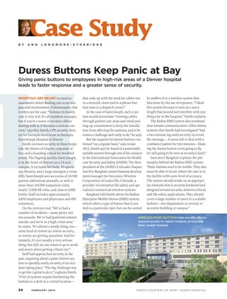 H
B Y A N N L O N G M O R E - E T H E R I D G E
Duress Buttons Keep Panic at Bay
Giving panic buttons to employees in high-risk areas of a Denver hospital
leads to faster response and a greater sense of security.
Case Study
HOSPITALS ARE MEANT to stand as
sanctuaries where healing can occur in a
peaceful environment. Unfortunately, that
is often not the case. “Violence in health-
care is very real. It’s all numbers on paper,
but if you’re a nurse or security officer
dealing with it, it becomes a serious con-
cern,” says Eric Smith, CPP, security direc-
tor for Exempla Healthcare at Exempla
Saint Joseph Hospital in Denver.
Smith oversees security in three hospi-
tals, the Sisters of Charity corporate of-
fice, and a boarding school for troubled
youth. The flagship facility, Saint Joseph,
is in the heart of Denver on a 14-acre
campus. It includes 565 beds, 30 operat-
ing theaters, and a large emergency room
(ER). Saint Joseph sees an excess of 18,500
patient admissions annually, as well as
more than 169,000 outpatient visits,
nearly 52,000 ER visits, and close to 4,000
births. Staff includes approximately
4,850 employees and physicians and 400
volunteers.
On the extreme end, “We’ve had a
number of incidents—some pretty seri-
ous assaults. We’ve had [patients] commit
suicide, and we’re in a high-crime area,”
he states. “It’s almost a steady thing, too—
some kind of violent act where security…
or nurses are getting assaulted. And for-
tunately, it’s not usually a very serious
thing, but still, no one wants to go to work
and worry about getting a black eye.”
Staff had approached security in the
past, inquiring about a panic-button sys-
tem to speedily notify security of an inci-
dent taking place. “The big challenge was
to get the capital to do it,” explains Smith.
“A lot of systems require hardwiring the
buttons to a desk in a central location—
that ends up with the need for cables run
to a network closet tied to a phone line
that runs to a dispatch center.”
In the case of Saint Joseph, such a sys-
tem would necessitate “running cables
through patient care areas and entail put-
ting up containment to keep the installa-
tion from affecting the patients, and it be-
comes a challenge and costly to do,” he says.
But the requests for duress buttons con-
tinued “on a regular basis,” and, in late
2012, Smith says he heard of a potentially
suitable system through one of his contacts
in the International Association for Health-
care Security and Safety (IAHSS). The then-
president of the IAHSS’s Colorado Chapter
was Eric Banghart, senior business develop-
ment manager for Inovonics Wireless
Corporation of Louisville, Colorado, a
provider of enterprise life-safety and spe-
cialized commercial wireless systems.
Banghart told Smith about the Radius
Enterprise Mobile Duress (EMD) system,
which offers a type of button that is not
tied to a particular spot, but can be carried
by staffers. It is a wireless system that
functions by the use of repeaters. “I liked
this system because it runs on a wave-
length that [would not] interfere with any-
thing else in the hospital,” Smith explains.
The Radius EMD system also promised
near-instant communication. Other duress
systems that Smith had investigated “had
a two-minute lag until security received
the message…. A nurse left to deal with a
combative patient for two minutes—blam-
ing the duress button is not going to fly.
It’s still going to be seen as security’s fault.”
Inovonics’ Banghart explains the phi-
losophy behind the Radius EMD system.
“Panic buttons need to be mobile. They also
must be able to locate where the user is in
the facility with some level of accuracy.
The system should reside on an appropri-
ate network that is security hardened and
designed around security, mission-critical,
and life-safety applications. They should
cover a large number of users in a scalable
fashion—one department, or several, or
an entire building or campus.”
WIRELESS PANIC BUTTONS help security officers
respond quickly to violent incidents at Exempla
Saint Joseph Hospital.
24 FEBRUARY 2014 PHOTO COURTESY OF SAINT JOSEPH HOSPITAL
 