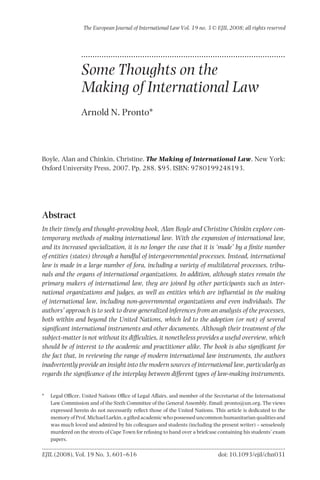 The European Journal of International Law Vol. 19 no. 3 © EJIL 2008; all rights reserved



                 ..........................................................................................

                 Some Thoughts on the
                 Making of International Law
                 Arnold N. Pronto*



Boyle, Alan and Chinkin, Christine. The Making of International Law. New York:
Oxford University Press, 2007. Pp. 288. $95. ISBN: 9780199248193.




Abstract
In their timely and thought-provoking book, Alan Boyle and Christine Chinkin explore con-
temporary methods of making international law. With the expansion of international law,
and its increased specialization, it is no longer the case that it is ‘made’ by a ﬁnite number
of entities (states) through a handful of intergovernmental processes. Instead, international
law is made in a large number of fora, including a variety of multilateral processes, tribu-
nals and the organs of international organizations. In addition, although states remain the
primary makers of international law, they are joined by other participants such as inter-
national organizations and judges, as well as entities which are inﬂuential in the making
of international law, including non-governmental organizations and even individuals. The
authors’ approach is to seek to draw generalized inferences from an analysis of the processes,
both within and beyond the United Nations, which led to the adoption (or not) of several
signiﬁcant international instruments and other documents. Although their treatment of the
subject-matter is not without its difﬁculties, it nonetheless provides a useful overview, which
should be of interest to the academic and practitioner alike. The book is also signiﬁcant for
the fact that, in reviewing the range of modern international law instruments, the authors
inadvertently provide an insight into the modern sources of international law, particularly as
regards the signiﬁcance of the interplay between different types of law-making instruments.


*   Legal Ofﬁcer, United Nations Ofﬁce of Legal Affairs, and member of the Secretariat of the International
    Law Commission and of the Sixth Committee of the General Assembly. Email: pronto@un.org. The views
    expressed herein do not necessarily reﬂect those of the United Nations. This article is dedicated to the
    memory of Prof. Michael Larkin, a gifted academic who possessed uncommon humanitarian qualities and
    was much loved and admired by his colleagues and students (including the present writer) – senselessly
    murdered on the streets of Cape Town for refusing to hand over a briefcase containing his students’ exam
    papers.

EJIL (2008), Vol. 19 No. 3, 601–616                                           doi: 10.1093/ejil/chn031
 