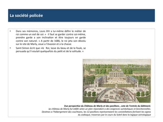 La	
  société	
  policée	
  
•  Dans	
  ses	
  mémoires,	
  Louis	
  XIV	
  a	
  lui-­‐même	
  déﬁni	
  le	
  méGer	
  de	
  
roi	
  comme	
  un	
  exil	
  de	
  soi:	
  «	
  	
  il	
  faut	
  se	
  garder	
  contre	
  soi-­‐même,	
  
prendre	
   garde	
   a	
   son	
   inclinaGon	
   et	
   être	
   toujours	
   en	
   garde	
  
contre	
  son	
  naturel.	
  »	
  A	
  parGr	
  de	
  1686,	
  le	
  roi	
  jeta	
  son	
  dévolu	
  
sur	
  le	
  site	
  de	
  Marly,	
  voue	
  a	
  l’évasion	
  et	
  a	
  la	
  chasse.	
  	
  
•  Saint-­‐Simon	
  écrit	
  que	
  «le	
  	
  Roi,	
  lasse	
  du	
  beau	
  et	
  de	
  la	
  foule,	
  se	
  
persuada	
  qu’il	
  voulait	
  quelquefois	
  du	
  peGt	
  et	
  de	
  la	
  solitude.	
  »	
  	
  
Vue	
  perspecJve	
  du	
  Château	
  de	
  Marly	
  et	
  des	
  pavillons	
  ,	
  cote	
  de	
  l’entrée	
  du	
  bâJment.	
  
Le	
  château	
  de	
  Marly	
  fut	
  édiﬁé	
  selon	
  un	
  plan	
  répondant	
  a	
  des	
  exigences	
  symboliques	
  et	
  foncFonnelles.	
  
DesFnes	
  a	
  l’hébergement	
  des	
  courFsans,	
  les	
  12	
  pavillons	
  représentaient	
  les	
  constellaFons	
  formant	
  les	
  signes	
  
du	
  zodiaque,	
  traverses	
  par	
  le	
  cours	
  du	
  Soleil	
  dans	
  la	
  logique	
  astrologique	
  	
  	
  
 