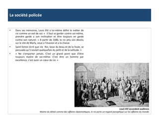 La	
  société	
  policée	
  
•  Dans	
  ses	
  mémoires,	
  Louis	
  XIV	
  a	
  lui-­‐même	
  déﬁni	
  le	
  méGer	
  de	
  
roi	
  comme	
  un	
  exil	
  de	
  soi:	
  «	
  	
  il	
  faut	
  se	
  garder	
  contre	
  soi-­‐même,	
  
prendre	
   garde	
   a	
   son	
   inclinaGon	
   et	
   être	
   toujours	
   en	
   garde	
  
contre	
  son	
  naturel.	
  »	
  A	
  parGr	
  de	
  1686,	
  le	
  roi	
  jeta	
  son	
  dévolu	
  
sur	
  le	
  site	
  de	
  Marly,	
  voue	
  a	
  l’évasion	
  et	
  a	
  la	
  chasse.	
  	
  
•  Saint-­‐Simon	
  écrit	
  que	
  «le	
  	
  Roi,	
  lasse	
  du	
  beau	
  et	
  de	
  la	
  foule,	
  se	
  
persuada	
  qu’il	
  voulait	
  quelquefois	
  du	
  peGt	
  et	
  de	
  la	
  solitude.	
  »	
  
•  «	
   Ne	
   s’emporter	
   jamais.	
   C’est	
   un	
   grand	
   point	
   que	
   d’être	
  
toujours	
   maitre	
   de	
   soi-­‐même.	
   C’est	
   être	
   un	
   homme	
   par	
  
excellence,	
  c’est	
  avoir	
  un	
  cœur	
  de	
  roi.	
  »	
  	
  
Louis	
  XIV	
  accordant	
  audience.	
  
Maitre	
  du	
  détail	
  comme	
  des	
  aﬀaires	
  diplomaFques,	
  le	
  roi	
  porte	
  un	
  regard	
  panopFque	
  sur	
  les	
  aﬀaires	
  du	
  monde.	
  
 