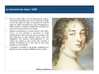 Le	
  tournant	
  du	
  règne:	
  1680	
  
•  Dans	
  les	
  années	
  1680,	
  une	
  série	
  d’événements	
  majeurs,	
  
notamment	
  l’installaGon	
  de	
  la	
  cour	
  à	
  Versailles	
  en	
  1682,	
  
la	
   mort	
   de	
   Colbert	
   en	
   1683,	
   la	
   révocaGon	
   de	
   l’édit	
   de	
  
Nantes	
  en	
  1685,	
  la	
  formaGon	
  de	
  la	
  ligue	
  d’Augsbourg	
  en	
  
1688,	
   contribue	
   à	
   modiﬁer	
   sensiblement	
   la	
   situaGon	
   du	
  
royaume	
  et	
  la	
  place	
  de	
  celui-­‐ci	
  en	
  Europe.	
  	
  
•  Madame	
   de	
   Maintenon,	
   “la	
   veuve	
   Scarron”	
   selon	
   Saint-­‐
Simon,	
   se	
   voit	
   afribuer	
   a	
   Versailles	
   en	
   1682	
  
l’appartement	
  le	
  plus	
  proche	
  de	
  celui	
  du	
  souverain.	
  Elle	
  
joue	
   désormais	
   un	
   rôle	
   poliGque	
   discret,	
   mais	
   non	
  
négligeable:	
   elle	
   favorise	
   incontestablement	
   le	
   clan	
  
Colbert	
   par	
   rapport	
   au	
   clan	
   Louvois.	
   Elle	
   contribue	
   à	
  
changer	
   l’atmosphère	
   de	
   la	
   cour	
   dans	
   le	
   sens	
   d’une	
  
dévoGon	
  au	
  moins	
  aﬃchée.	
  	
  
•  L’installaGon	
   à	
   Versailles	
   a	
   fait	
   gonﬂer	
   notablement	
   les	
  
eﬀecGfs	
  de	
  la	
  cour,	
  quelque	
  10.000	
  personnes	
  en	
  1685.	
  	
  
Madame	
  de	
  Maintenon.	
  
 