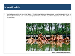 La	
  société	
  policée	
  
Bassin	
  d’Apollon	
  (Jardin	
  de	
  Versailles).	
  
•  Louis	
  XIV	
  sur	
  la	
  manière	
  de	
  montrer	
  les	
  jardins:	
  «	
  En	
  sortant	
  du	
  chasteau	
  par	
  le	
  vesGbule	
  de	
  la	
  cour	
  de	
  marbre,	
  on	
  ira	
  sur	
  la	
  
terrasse;	
  il	
  faut	
  s’arrester	
  sur	
  le	
  haut	
  des	
  degrez	
  pour	
  considerer	
  la	
  situaGon	
  des	
  parterres	
  des	
  pièces	
  d'eau	
  et	
  les	
  fontaines	
  
des	
  Cabinets.	
  »	
  
 