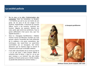 La	
  société	
  policée	
  
Balthazar	
  Gracian,	
  jésuite	
  espagnol,	
  1601-­‐1658	
  .	
  
•  De	
   la	
   cour	
   a	
   la	
   ville:	
   l’intériorisaGon	
   des	
  
contraintes:	
   Dans	
   les	
   Caractères,	
   La	
   Bruyère:	
  
«	
  Un	
  homme	
  qui	
  sait	
  la	
  cour	
  est	
  maitre	
  de	
  son	
  
geste,	
   de	
   ses	
   yeux	
   et	
   de	
   son	
   visage;	
   il	
   est	
  
profond,	
  impénétrable;	
  il	
  dissimule	
  les	
  mauvais	
  
oﬃces,	
   sourit	
   a	
   ses	
   ennemis,	
   contraint	
   son	
  
humeur,	
   déguise	
   ses	
   passions,	
   dément	
   son	
  
cœur,	
  parle,	
  agit	
  contre	
  ses	
  senGments.	
  Tout	
  ce	
  
grand	
   raﬃnement	
   n’est	
   qu’un	
   vice,	
   que	
   l’on	
  
appelle	
  fausseté.	
  »	
  	
  
•  Dans	
   le	
   «	
   Bourgeois	
   GenGlhomme	
   »	
   Molière	
  
montre	
   l’erreur	
   de	
   Monsieur	
   Jourdain	
   qui	
   croit	
  
pouvoir	
   réduire	
   l’ensemble	
   des	
   traits	
   disGncGfs	
  
de	
   la	
   noblesse	
   a	
   de	
   pures	
   convenGons,	
   des	
  
techniques,	
   des	
   savoir-­‐faire	
   ou	
   savoir-­‐être	
  
assimilables	
   par	
   un	
   bourgeois.	
   Son	
   échec	
  
démontre	
   que	
   la	
   maitrise	
   exige	
   le	
   naturel	
   et	
  
l’aisance	
  procures	
  par	
  la	
  véritable	
  noblesse.	
  	
  
•  C’est	
  cefe	
  naturalisaGon	
  de	
  la	
  norme	
  qui	
  fait	
  le	
  
«	
   je	
   ne	
   sais	
   quoi	
   »	
   dont	
   Gracian	
   déﬁnit	
   le	
  
caractère	
   dans	
   le	
   Héros:	
   «	
   Que	
   le	
   «	
   je	
   ne	
   sais	
  
quoi	
   manque	
   a	
   un	
   homme?	
   Ses	
   plus	
   belles	
  
qualités	
  ne	
  feront	
  jamais	
  qu’un	
  mérite	
  insipide,	
  
ou	
  plutôt	
  elles	
  demeurons	
  comme	
  mortes.	
  »	
  	
  
Le	
  bourgeois	
  genJlhomme	
  
 