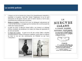 La	
  société	
  policée	
  
•  L’empire	
  sur	
  soi	
  ne	
  consiste	
  pas	
  a	
  bannir	
  les	
  comportements	
  insGncGfs	
  si	
  
essenGels	
   a	
   la	
   guerre,	
   mais	
   d’en	
   limiter	
   l’expression	
   la	
   ou	
   ils	
   sont	
  
nécessaires	
   et	
   de	
   passer	
   ensuite,	
   avec	
   le	
   meme	
   naturel,	
   a	
   l’art	
   le	
   plus	
  
consomme	
  de	
  la	
  civilité	
  et	
  de	
  la	
  courtoisie.	
  	
  
•  Modes	
   et	
   modèles:	
   L’escrime	
   de	
   la	
   cour	
   se	
   disGnguait	
   radicalement	
   de	
  
«	
  l’art	
  en	
  fait	
  d’armes	
  »	
  enseigne	
  par	
  les	
  membres	
  de	
  la	
  communauté	
  de	
  
méGer	
  des	
  maitres	
  parisiens.	
  	
  
•  A	
   parGr	
   de	
   1672,	
   le	
   Mercure	
   Galant	
   oﬀrit	
   a	
   ses	
   lecteurs	
   un	
   mélange	
  
d’échos	
  mondains,	
  de	
  tendances	
  a	
  la	
  mode,	
  de	
  criGque	
  de	
  spectacles	
  et	
  
de	
  récits	
  de	
  bataille.	
  	
  
•  Le	
   règne	
   de	
   la	
   police:	
   	
   A	
   parGr	
   de	
   la	
   ﬁn	
   des	
   années	
   1680,	
   la	
   BasGlle	
  
accueillit	
  plusieurs	
  auteurs	
  de	
  discours	
  sédiGeux,	
  surpris	
  dans	
  un	
  cabaret	
  
ou	
   dans	
   la	
   rue	
   par	
   des	
   commissaires	
   du	
   Chatelet	
   ou	
   par	
   leurs	
  
«	
  mouches	
  ».	
  	
  
 