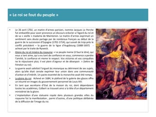 «	
  Le	
  roi	
  se	
  fout	
  du	
  peuple	
  »	
  
•  Le	
  26	
  avril	
  1702,	
  un	
  maitre	
  d’armes	
  parisien,	
  nomme	
  Jacques	
  Le	
  Perche	
  
fut	
  embasGlle	
  pour	
  avoir	
  prononce	
  un	
  discours	
  ordurier	
  a	
  l’égard	
  du	
  roi	
  et	
  
de	
  sa	
  «	
  vieille	
  »	
  madame	
  de	
  Maintenon.	
  Le	
  maitre	
  d’armes	
  exprimait	
  un	
  
senGment	
  sans	
  doute	
  partage	
  par	
  de	
  nombreux	
  français	
  au	
  début	
  de	
  la	
  
guerre	
  de	
  la	
  succession	
  d’Espagne	
  (1701-­‐1714),	
  qui	
  suivait	
  de	
  trop	
  près	
  le	
  
conﬂit	
   précèdent	
   –	
   la	
   guerre	
   de	
   la	
   ligue	
   d’Augsbourg	
   (1688-­‐1697)	
   	
   -­‐	
  
achevé	
  par	
  le	
  traite	
  de	
  Ryswick.	
  	
  
•  Gloire	
  du	
  roi	
  et	
  misère	
  du	
  royaume:	
  «	
  Le	
  peuple	
  meme	
  (il	
  faut	
  le	
  dire),	
  qui	
  
vous	
  a	
  tant	
  aime,	
  qui	
  a	
  eu	
  tant	
  de	
  conﬁance	
  en	
  vous,	
  commence	
  a	
  perdre	
  
l’amiGé,	
  la	
  conﬁance	
  et	
  meme	
  le	
  respect.	
  Vos	
  victoires	
  et	
  vos	
  conquêtes	
  
ne	
  le	
  réjouissent	
  plus;	
  il	
  est	
  plein	
  d’aigreur	
  et	
  de	
  désespoir.	
  »	
  (lefre	
  de	
  
Fénelon	
  au	
  roi).	
  	
  
•  La	
  guerre	
  avait	
  saGsfait	
  l’orgueil	
  du	
  monarque	
  au	
  détriment	
  de	
  ses	
  sujets,	
  
alors	
   qu’elle	
   était	
   censée	
   exprimer	
   leur	
   union	
   dans	
   une	
   communauté	
  
d’acGon	
  et	
  d’intérêt.	
  Un	
  pacte	
  essenGel	
  de	
  la	
  monarchie	
  avait	
  été	
  rompu.	
  	
  
•  La	
  gloire	
  du	
  roi:	
  	
  Achevé	
  en	
  1684,	
  le	
  plafond	
  de	
  la	
  galerie	
  des	
  glaces	
  oﬀre	
  
un	
  résumé	
  en	
  images	
  du	
  gouvernement	
  personnel	
  de	
  Louis	
  XIV.	
  	
  
•  En	
   tant	
   que	
   secrétaire	
   d’Etat	
   de	
   la	
   maison	
   du	
   roi,	
   dont	
   dépendaient	
  
toutes	
  les	
  académies,	
  Colbert	
  se	
  trouvait	
  ainsi	
  a	
  la	
  tête	
  d’un	
  département	
  
ministériel	
  de	
  la	
  gloire.	
  	
  
•  L’implantaGon	
   d’une	
   statuaire	
   royale	
   dans	
   plusieurs	
   grandes	
   villes	
   du	
  
royaume	
  fut	
  la	
  manifestaGon	
  ,	
  parmi	
  d’autres,	
  d’une	
  poliGque	
  délibérée	
  
de	
  la	
  diﬀusion	
  de	
  l’image	
  du	
  roi.	
  
 
