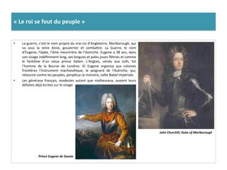 «	
  Le	
  roi	
  se	
  fout	
  du	
  peuple	
  »	
  
•  La	
  guerre,	
  c’est	
  le	
  nom	
  propre	
  du	
  vrai	
  roi	
  d’Angleterre,	
  Marlborough,	
  qui	
  
va	
   sous	
   la	
   reine	
   Anne,	
   gouverner	
   et	
   combafre.	
   La	
   Guerre,	
   le	
   nom	
  
d’Eugene,	
  l’épée,	
  l’âme	
  meurtrière	
  de	
  l’Autriche.	
  Eugene	
  a	
  38	
  ans,	
  dans	
  
son	
  visage	
  indéﬁniment	
  long,	
  ses	
  longues	
  et	
  pales	
  joues	
  ﬂétries	
  et	
  comme	
  
le	
   fantôme	
   d’un	
   vieux	
   prince	
   italien.	
   L’Anglais,	
   vendu	
   aux	
   Juifs,	
   fut	
  
l’homme	
   de	
   la	
   Bourse	
   de	
   Londres.	
   Et	
   Eugene	
   organisa	
   aux	
   colonies	
  
fronGères	
   l’instrument	
   machiavélique,	
   le	
   poignard	
   de	
   l’Autriche,	
   qui,	
  
retourne	
  contre	
  les	
  peuples,	
  perpétua	
  ce	
  monstre,	
  cefe	
  Babel	
  impériale.	
  
•  Les	
   généraux	
   français,	
   modestes	
   autant	
   que	
   malheureux,	
   avaient	
   leurs	
  
défaites	
  déjà	
  écrites	
  sur	
  le	
  visage.	
  
John	
  Churchill,	
  Duke	
  of	
  Marlborough	
  
Prince	
  Eugene	
  de	
  Savoie	
  
 