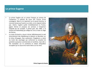 Le	
  prince	
  Eugene	
  
•  Le	
   prince	
   Eugène	
   est	
   un	
   prince	
   français	
   au	
   service	
   de	
  
l’empereur.	
   Il	
   sollicite	
   de	
   Louis	
   XIV	
   l’octroi	
   d’une	
  
compagnie.	
  Mais	
  le	
  roi	
  reportant	
  sur	
  le	
  jeune	
  homme,	
  la	
  
rancune	
  tenace	
  qu’il	
  porte	
  a	
  sa	
  mère,	
  ne	
  lui	
  répond	
  même	
  
pas.	
   Ulcère,	
   Eugène	
   quife	
   immédiatement	
   la	
   France,	
  
gagne	
   Vienne	
   et	
   propose	
   ses	
   services	
   à	
   l’empereur	
  
Léopold	
   qui	
   les	
   accepte.	
   Il	
   prend	
   part,	
   des	
   1683,	
   a	
   la	
  
victoire	
  de	
  Kalhenberg	
  qui	
  oblige	
  les	
  Turcs	
  à	
  lever	
  le	
  siège	
  
de	
  Vienne.	
  	
  
•  Le	
  traite	
  d’Utrecht	
  a	
  réussi	
  à	
  briser	
  déﬁniGvement	
  le	
  vieil	
  
encerclement	
  des	
  Habsbourg	
  en	
  placent	
  un	
  Bourbon	
  sur	
  
le	
  trône	
  d’Espagne.	
  Non	
  seulement,	
  l’Angleterre	
  a	
  reGré	
  
du	
   traite	
   des	
   avantages	
   qui	
   renforcent	
   sa	
   situaGon	
   de	
  
première	
  puissance	
  commerciale	
  et	
  mariGme,	
  mais	
  elle	
  a	
  
fait	
   triompher	
   sur	
   le	
   conGnent	
   la	
   noGon	
   d’équilibre	
  
européen	
  qui	
  lui	
  assure	
  les	
  mains	
  libres	
  sur	
  les	
  mers.	
  	
  
Prince	
  Eugene	
  de	
  Savoie	
  
 