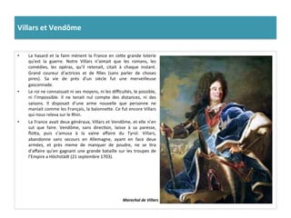 Villars	
  et	
  Vendôme	
  
•  La	
  hasard	
  et	
  la	
  faim	
  mènent	
  la	
  France	
  en	
  cefe	
  grande	
  loterie	
  
qu’est	
   la	
   guerre.	
   Notre	
   Villars	
   n’aimait	
   que	
   les	
   romans,	
   les	
  
comédies,	
   les	
   opéras,	
   qu’il	
   retenait,	
   citait	
   à	
   chaque	
   instant.	
  
Grand	
   coureur	
   d’actrices	
   et	
   de	
   ﬁlles	
   (sans	
   parler	
   de	
   choses	
  
pires).	
   Sa	
   vie	
   de	
   près	
   d’un	
   siècle	
   fut	
   une	
   merveilleuse	
  
gasconnade.	
  
•  Le	
  roi	
  ne	
  connaissait	
  ni	
  ses	
  moyens,	
  ni	
  les	
  diﬃcultés,	
  le	
  possible,	
  
ni	
   l’impossible.	
   Il	
   ne	
   tenait	
   nul	
   compte	
   des	
   distances,	
   ni	
   des	
  
saisons.	
   Il	
   disposait	
   d’une	
   arme	
   nouvelle	
   que	
   personne	
   ne	
  
maniait	
  comme	
  les	
  Français,	
  la	
  baïonnefe.	
  Ce	
  fut	
  encore	
  Villars	
  
qui	
  nous	
  releva	
  sur	
  le	
  Rhin.	
  
•  La	
  France	
  avait	
  deux	
  généraux,	
  Villars	
  et	
  Vendôme,	
  et	
  elle	
  n’en	
  
sut	
   que	
   faire.	
   Vendôme,	
   sans	
   direcGon,	
   laisse	
   à	
   sa	
   paresse,	
  
ﬂofa,	
   puis	
   s’amusa	
   à	
   la	
   vaine	
   aﬀaire	
   du	
   Tyrol.	
   Villars,	
  
abandonne	
   sans	
   secours	
   en	
   Allemagne,	
   ayant	
   en	
   face	
   deux	
  
armées,	
   et	
   près	
   meme	
   de	
   manquer	
   de	
   poudre,	
   ne	
   se	
   Gra	
  
d’aﬀaire	
  qu’en	
  gagnant	
  une	
  grande	
  bataille	
  sur	
  les	
  troupes	
  de	
  
l’Empire	
  a	
  Höchstädt	
  (21	
  septembre	
  1703).	
  
Marechal	
  de	
  Villars	
  
 