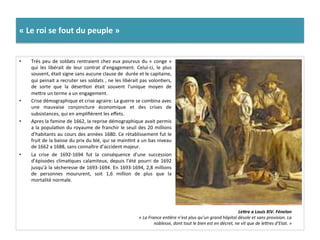 «	
  Le	
  roi	
  se	
  fout	
  du	
  peuple	
  »	
  
•  Très	
  peu	
  de	
  soldats	
  rentraient	
  chez	
  eux	
  pourvus	
  du	
  «	
  conge	
  »	
  
qui	
   les	
   libérait	
   de	
   leur	
   contrat	
   d’engagement.	
   Celui-­‐ci,	
   le	
   plus	
  
souvent,	
  était	
  signe	
  sans	
  aucune	
  clause	
  de	
  	
  durée	
  et	
  le	
  capitaine,	
  
qui	
  peinait	
  a	
  recruter	
  ses	
  soldats	
  ,	
  ne	
  les	
  libérait	
  pas	
  volonGers,	
  
de	
   sorte	
   que	
   la	
   déserGon	
   était	
   souvent	
   l’unique	
   moyen	
   de	
  
mefre	
  un	
  terme	
  a	
  un	
  engagement.	
  	
  
•  Crise	
  démographique	
  et	
  crise	
  agraire:	
  La	
  guerre	
  se	
  combina	
  avec	
  
une	
   mauvaise	
   conjoncture	
   économique	
   et	
   des	
   crises	
   de	
  
subsistances,	
  qui	
  en	
  ampliﬁèrent	
  les	
  eﬀets.	
  	
  
•  Apres	
  la	
  famine	
  de	
  1662,	
  la	
  reprise	
  démographique	
  avait	
  permis	
  
a	
  la	
  populaGon	
  du	
  royaume	
  de	
  franchir	
  le	
  seuil	
  des	
  20	
  millions	
  
d’habitants	
  au	
  cours	
  des	
  années	
  1680.	
  Ce	
  rétablissement	
  fut	
  le	
  
fruit	
  de	
  la	
  baisse	
  du	
  prix	
  du	
  blé,	
  qui	
  se	
  mainGnt	
  a	
  un	
  bas	
  niveau	
  
de	
  1662	
  a	
  1688,	
  sans	
  connaître	
  d’accident	
  majeur.	
  
•  La	
   crise	
   de	
   1692-­‐1694	
   fut	
   la	
   conséquence	
   d’une	
   succession	
  
d’épisodes	
  climaGques	
  calamiteux,	
  depuis	
  l’été	
  pourri	
  de	
  1692	
  
jusqu’à	
  la	
  sècheresse	
  de	
  1693-­‐1694.	
  En	
  1693-­‐1694,	
  2,8	
  millions	
  
de	
   personnes	
   moururent,	
   soit	
   1,6	
   million	
   de	
   plus	
   que	
   la	
  
mortalité	
  normale.	
  	
  
LeLre	
  a	
  Louis	
  XIV.	
  Fénelon	
  
«	
  La	
  France	
  enFère	
  n’est	
  plus	
  qu’un	
  grand	
  hôpital	
  désole	
  et	
  sans	
  provision.	
  La	
  
noblesse,	
  dont	
  tout	
  le	
  bien	
  est	
  en	
  décret,	
  ne	
  vit	
  que	
  de	
  lemres	
  d’Etat.	
  »	
  	
  
 