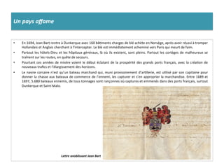 Un	
  pays	
  aﬀame	
  
•  En	
  1694,	
  Jean	
  Bart	
  rentre	
  à	
  Dunkerque	
  avec	
  160	
  bâGments	
  charges	
  de	
  blé	
  achète	
  en	
  Norvège,	
  après	
  avoir	
  réussi	
  à	
  tromper	
  
Hollandais	
  et	
  Anglais	
  cherchant	
  à	
  l’intercepter.	
  Le	
  blé	
  est	
  immédiatement	
  acheminé	
  vers	
  Paris	
  qui	
  meurt	
  de	
  faim.	
  	
  
•  Partout	
  les	
  hôtels-­‐Dieu	
  et	
  les	
  hôpitaux	
  généraux,	
  là	
  où	
  ils	
  existent,	
  sont	
  pleins.	
  Partout	
  les	
  cortèges	
  de	
  malheureux	
  se	
  
traînent	
  sur	
  les	
  routes,	
  en	
  quête	
  de	
  secours.	
  	
  
•  Pourtant	
  ces	
  années	
  de	
  misère	
  voient	
  le	
  début	
  éclatant	
  de	
  la	
  prospérité	
  des	
  grands	
  ports	
  français,	
  avec	
  la	
  créaGon	
  de	
  
nouveaux	
  traﬁcs	
  et	
  l’élargissement	
  des	
  horizons.	
  	
  
•  Le	
  navire	
  corsaire	
  n’est	
  qu’un	
  bateau	
  marchand	
  qui,	
  muni	
  provisoirement	
  d’arGllerie,	
  est	
  uGlisé	
  par	
  son	
  capitaine	
  pour	
  
donner	
  la	
  chasse	
  aux	
  bateaux	
  de	
  commerce	
  de	
  l’ennemi,	
  les	
  capturer	
  et	
  s’en	
  approprier	
  la	
  marchandise.	
  Entre	
  1689	
  et	
  
1697,	
  5.680	
  bateaux	
  ennemis,	
  de	
  tous	
  tonnages	
  sont	
  rançonnes	
  où	
  captures	
  et	
  emmenés	
  dans	
  des	
  ports	
  français,	
  surtout	
  
Dunkerque	
  et	
  Saint-­‐Malo.	
  	
  
LeLre	
  anoblissant	
  Jean	
  Bart	
  
 