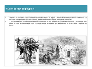 «	
  Le	
  roi	
  se	
  fout	
  du	
  peuple	
  »	
  
•  L’ampleur	
  de	
  la	
  crise	
  fut	
  parGculièrement	
  catastrophique	
  pour	
  les	
  régions	
  a	
  monoculture	
  céréalière,	
  tandis	
  que	
  l’impact	
  fut	
  
plus	
  faible	
  dans	
  les	
  provinces	
  (Ouest,	
  Sud-­‐Est)	
  bénéﬁciant	
  d’une	
  plus	
  grande	
  diversité	
  des	
  ressources.	
  	
  
•  La	
  crue	
  ﬁscale	
  frappa	
  a	
  contretemps	
  et	
  devint	
  très	
  sensible	
  au	
  pire	
  moment	
  de	
  la	
  crise	
  de	
  subsistances.	
  Une	
  seconde	
  crise	
  
survint	
  au	
  cours	
  du	
  terrible	
  hiver	
  1709.	
  En	
  janvier-­‐février,	
  la	
  moyenne	
  des	
  températures	
  en	
  Ile-­‐de-­‐France	
  s’établit	
  a	
  -­‐20	
  
degrés.	
  	
  
 