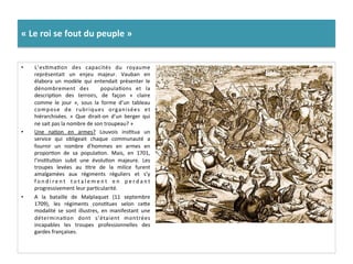 «	
  Le	
  roi	
  se	
  fout	
  du	
  peuple	
  »	
  
•  L’esGmaGon	
   des	
   capacités	
   du	
   royaume	
  
représentait	
   un	
   enjeu	
   majeur.	
   Vauban	
   en	
  
élabora	
   un	
   modèle	
   qui	
   entendait	
   présenter	
   le	
  
dénombrement	
   des	
   	
   populaGons	
   et	
   la	
  
descripGon	
   des	
   terroirs,	
   de	
   façon	
   «	
   claire	
  
comme	
   le	
   jour	
   »,	
   sous	
   la	
   forme	
   d’un	
   tableau	
  
compose	
   de	
   rubriques	
   organisées	
   et	
  
hiérarchisées.	
   «	
   Que	
   dirait-­‐on	
   d’un	
   berger	
   qui	
  
ne	
  sait	
  pas	
  la	
  nombre	
  de	
  son	
  troupeau?	
  »	
  
•  Une	
   naGon	
   en	
   armes?	
   Louvois	
   insGtua	
   un	
  
service	
   qui	
   obligeait	
   chaque	
   communauté	
   a	
  
fournir	
   un	
   nombre	
   d’hommes	
   en	
   armes	
   en	
  
proporGon	
   de	
   sa	
   populaGon.	
   Mais,	
   en	
   1701,	
  
l’insGtuGon	
   subit	
   une	
   évoluGon	
   majeure.	
   Les	
  
troupes	
   levées	
   au	
   Gtre	
   de	
   la	
   milice	
   furent	
  
amalgamées	
   aux	
   régiments	
   réguliers	
   et	
   s’y	
  
f o n d i r e n t	
   t o t a l e m e n t	
   e n	
   p e r d a n t	
  
progressivement	
  leur	
  parGcularité.	
  	
  
•  A	
   la	
   bataille	
   de	
   Malplaquet	
   (11	
   septembre	
  
1709),	
   les	
   régiments	
   consGtues	
   selon	
   cefe	
  
modalité	
   se	
   sont	
   illustres,	
   en	
   manifestant	
   une	
  
déterminaGon	
   dont	
   s’étaient	
   montrées	
  
incapables	
   les	
   troupes	
   professionnelles	
   des	
  
gardes	
  françaises.	
  	
  
 