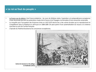 «	
  Le	
  roi	
  se	
  fout	
  du	
  peuple	
  »	
  
•  La	
  France	
  vue	
  du	
  dehors:	
  Une	
  France	
  prédatrice…	
  Au	
  cours	
  du	
  XVIIème	
  siècle,	
  l’aspiraGon	
  a	
  la	
  prépondérance	
  européenne	
  
s’était	
  dissimulée	
  derrière	
  les	
  prétenGons	
  rivales	
  de	
  la	
  France	
  et	
  de	
  l’Espagne	
  a	
  la	
  formaGon	
  d’une	
  monarchie	
  universelle.	
  	
  
•  La	
  conquête	
  puis	
  l’occupaGon	
  des	
  Provinces-­‐Unies	
  en	
  1672-­‐1673	
  donna	
  lieu	
  a	
  des	
  scènes	
  brutales	
  qui	
  se	
  reproduisirent	
  et	
  
s’ampliﬁèrent	
  dans	
  le	
  PalaGnat	
  en	
  1674	
  puis	
  en	
  1688-­‐1689.	
  On	
  peut	
  parler	
  d’une	
  systémaGsaGon	
  du	
  recours	
  a	
  la	
  violence	
  
coerciGve	
  au	
  sein	
  de	
  l’armée	
  française.	
  	
  
•  L’épisode	
  du	
  PalaGnat	
  bouleversa	
  les	
  consciences	
  européennes.	
  
Scène	
  de	
  massacre	
  et	
  de	
  pillage	
  
en	
  Hollande	
  (1672)	
  	
  
 
