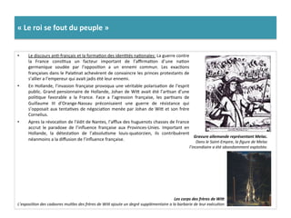 «	
  Le	
  roi	
  se	
  fout	
  du	
  peuple	
  »	
  
•  Le	
  discours	
  anG-­‐français	
  et	
  la	
  formaGon	
  des	
  idenGtés	
  naGonales:	
  La	
  guerre	
  contre	
  
la	
   France	
   consGtua	
   un	
   facteur	
   important	
   de	
   l’aﬃrmaGon	
   d’une	
   naGon	
  
germanique	
   soudée	
   par	
   l’opposiGon	
   a	
   un	
   ennemi	
   commun.	
   Les	
   exacGons	
  
françaises	
  dans	
  le	
  PalaGnat	
  achevèrent	
  de	
  convaincre	
  les	
  princes	
  protestants	
  de	
  
s’allier	
  a	
  l’empereur	
  qui	
  avait	
  jadis	
  été	
  leur	
  ennemi.	
  	
  
•  En	
  Hollande,	
  l’invasion	
  française	
  provoqua	
  une	
  véritable	
  polarisaGon	
  de	
  l’esprit	
  
public.	
  Grand	
  pensionnaire	
  de	
  Hollande,	
  Johan	
  de	
  Wif	
  avait	
  été	
  l’arGsan	
  d’une	
  
poliGque	
   favorable	
   a	
   la	
   France.	
   Face	
   a	
   l’agression	
   française,	
   les	
   parGsans	
   de	
  
Guillaume	
   III	
   d’Orange-­‐Nassau	
   préconisaient	
   une	
   guerre	
   de	
   résistance	
   qui	
  
s’opposait	
  aux	
  tentaGves	
  de	
  négociaGon	
  menée	
  par	
  Johan	
  de	
  Wif	
  et	
  son	
  frère	
  
Cornelius.	
  
•  Apres	
  la	
  révocaGon	
  de	
  l’édit	
  de	
  Nantes,	
  l’aﬄux	
  des	
  huguenots	
  chasses	
  de	
  France	
  
accrut	
   le	
   paradoxe	
   de	
   l’inﬂuence	
   française	
   aux	
   Provinces-­‐Unies.	
   Important	
   en	
  
Hollande,	
   la	
   détestaGon	
   de	
   l’absoluGsme	
   louis-­‐quatorzien,	
   ils	
   contribuèrent	
  
néanmoins	
  a	
  la	
  diﬀusion	
  de	
  l’inﬂuence	
  française.	
  	
  
Gravure	
  allemande	
  représentant	
  Melac.	
  	
  
Dans	
  le	
  Saint-­‐Empire,	
  la	
  ﬁgure	
  de	
  Melac	
  
l’incendiaire	
  a	
  été	
  abondamment	
  exploitée.	
  
Les	
  corps	
  des	
  frères	
  de	
  WiL	
  
L’exposiFon	
  des	
  cadavres	
  muFles	
  des	
  frères	
  de	
  Wim	
  ajoute	
  un	
  degré	
  supplémentaire	
  a	
  la	
  barbarie	
  de	
  leur	
  exécuFon	
  
 