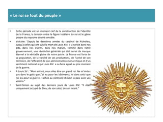 «	
  Le	
  roi	
  se	
  fout	
  du	
  peuple	
  »	
  
•  Cefe	
  période	
  est	
  un	
  moment	
  clef	
  de	
  la	
  construcGon	
  de	
  l’idenGté	
  
de	
  la	
  France,	
  la	
  tension	
  entre	
  la	
  ﬁgure	
  tutélaire	
  du	
  roi	
  et	
  le	
  génie	
  
propre	
  du	
  royaume	
  devint	
  sensible.	
  	
  
•  Voltaire:	
   ’Depuis	
   les	
   dernières	
   années	
   du	
   cardinal	
   de	
   Richelieu,	
  
jusqu'à	
  celles	
  qui	
  ont	
  suivi	
  la	
  mort	
  de	
  Louis	
  XIV,	
  il	
  s’est	
  fait	
  dans	
  nos	
  
arts,	
   dans	
   nos	
   esprits,	
   dans	
   nos	
   mœurs,	
   comme	
   dans	
   notre	
  
gouvernement,	
  une	
  révoluGon	
  générale	
  qui	
  doit	
  servir	
  de	
  marque	
  
éternel	
  a	
  la	
  véritable	
  gloire	
  de	
  notre	
  patrie.	
  La	
  France	
  est	
  forte	
  de	
  
sa	
  populaGon,	
  de	
  la	
  variété	
  de	
  ses	
  producGons,	
  de	
  l’unité	
  de	
  son	
  
territoire,	
  de	
  l’eﬃcacité	
  de	
  son	
  administraGon	
  monarchique	
  et	
  d’un	
  
senGment	
  naGonal	
  a	
  qui	
  Louis	
  XIV	
  	
  a	
  su	
  faire	
  appel	
  au	
  pire	
  moment	
  
de	
  la	
  guerre.	
  
•  A	
  Louis	
  XV	
  :	
  “Mon	
  enfant,	
  vous	
  allez	
  être	
  un	
  grand	
  roi.	
  Ne	
  m’imitez	
  
pas	
  dans	
  le	
  goût	
  que	
  j’ai	
  eu	
  pour	
  les	
  bâGments,	
  ni	
  dans	
  celui	
  que	
  
j’ai	
  eu	
  pour	
  la	
  guerre.	
  Tachez	
  au	
  contraire	
  d’avoir	
  la	
  paix	
  avec	
  vos	
  
voisins.”	
  
•  Saint-­‐Simon	
   au	
   sujet	
   des	
   derniers	
   jours	
   de	
   Louis	
   XIV:	
   “Il	
   était	
  
uniquement	
  occupé	
  de	
  Dieu,	
  de	
  son	
  salut,	
  de	
  son	
  néant.”	
  	
  
 