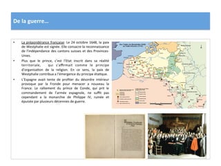 De	
  la	
  guerre…	
  
•  La	
  prépondérance	
  française:	
  Le	
  24	
  octobre	
  1648,	
  la	
  paix	
  
de	
  Westphalie	
  est	
  signée.	
  Elle	
  consacre	
  la	
  reconnaissance	
  
de	
  l’indépendance	
  des	
  cantons	
  suisses	
  et	
  des	
  Provinces-­‐
Unies.	
  	
  
•  Plus	
   que	
   le	
   prince,	
   c’est	
   l’Etat	
   inscrit	
   dans	
   sa	
   réalité	
  
territoriale,	
   	
   qui	
   s’aﬃrmait	
   comme	
   le	
   principe	
  
d’organisaGon	
   de	
   la	
   religion.	
   En	
   ce	
   sens,	
   la	
   paix	
   de	
  
Westphalie	
  contribua	
  a	
  l’émergence	
  du	
  principe	
  étaGque.	
  	
  
•  L’Espagne	
   avait	
   tente	
   de	
   proﬁter	
   du	
   désordre	
   intérieur	
  
provoque	
   par	
   la	
   Fronde	
   pour	
   menacer	
   a	
   nouveau	
   la	
  
France.	
   Le	
   ralliement	
   du	
   prince	
   de	
   Conde,	
   qui	
   prit	
   le	
  
commandement	
   de	
   l’armée	
   espagnole,	
   ne	
   suﬃt	
   pas	
  
cependant	
   a	
   la	
   monarchie	
   de	
   Philippe	
   IV,	
   ruinée	
   et	
  
épuisée	
  par	
  plusieurs	
  décennies	
  de	
  guerre.	
  	
  
 