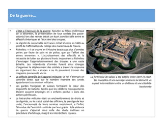 De	
  la	
  guerre…	
  
•  L’état	
  a	
  l’épreuve	
  de	
  la	
  guerre:	
  Ajoutée	
  au	
  ﬂéau	
  endémique	
  
de	
   la	
   déserGon,	
   la	
   présentaGon	
   de	
   faux	
   soldats	
   (les	
   passe-­‐
volants)	
  lors	
  des	
  revues	
  créait	
  un	
  écart	
  considérable	
  entre	
  es	
  
eﬀecGfs	
  théoriques	
  et	
  l’état	
  réel	
  des	
  troupes.	
  	
  
•  La	
  dignité	
  de	
  connétable	
  de	
  France	
  s’était	
  éteinte	
  en	
  1626	
  au	
  
proﬁt	
  de	
  l’aﬃrmaGon	
  du	
  collège	
  des	
  maréchaux	
  de	
  France.	
  	
  
•  Richelieu:	
  «	
  Il	
  se	
  trouve	
  en	
  l’Histoire	
  beaucoup	
  plus	
  d’armées	
  
péries	
   par	
   faute	
   de	
   pain	
   et	
   de	
   police,	
   que	
   par	
   l’eﬀort	
   des	
  
armes	
   ennemies	
   ».	
   L’accroissement	
   des	
   eﬀecGfs	
   et	
   la	
  
nécessite	
  de	
  lufer	
  sur	
  plusieurs	
  fronts	
  imposèrent	
  a	
  Richelieu	
  	
  
d’envisager	
   l’approvisionnement	
   des	
   troupes	
   a	
   une	
   vaste	
  
échelle.	
   Les	
   intendants	
   d’armée	
   furent	
   ainsi	
   charges	
  
d’organiser	
  le	
  déplacement	
  des	
  soldats	
  a	
  travers	
  le	
  royaume	
  
en	
   organisant	
   des	
   «	
   étapes	
   »	
   ou	
   ils	
   pouvaient	
   trouver	
   des	
  
magasins	
  pourvus	
  de	
  vivres.	
  
•  Le	
  diﬃcile	
  contrôle	
  de	
  l’appareil	
  militaire:	
  Le	
  roi	
  n’exerçait	
  un	
  
contrôle	
   direct	
   que	
   sur	
   le	
   nombre	
   restreint	
   des	
   unités	
  
appartenant	
  a	
  sa	
  maison	
  militaire.	
  	
  
•  Les	
   gardes	
   françaises	
   et	
   suisses	
   formaient	
   le	
   cœur	
   des	
  
disposiGfs	
  de	
  bataille,	
  tandis	
  que	
  les	
  célèbres	
  mousquetaires	
  
étaient	
   souvent	
   employés	
   en	
   «	
   enfants	
   perdus	
   »	
   dans	
   des	
  
acGons	
  périlleuses.	
  	
  
•  La	
  hiérarchie	
  militaire	
  était	
  un	
  enchevêtrement	
  de	
  droits	
  et	
  
de	
  dignités,	
  ou	
  le	
  statut	
  social	
  des	
  oﬃciers,	
  le	
  presGge	
  de	
  leur	
  
unité,	
   l’ancienneté	
   de	
   leurs	
   services	
   modulaient,	
   a	
   l’inﬁni,	
  
l’étendue	
  de	
  l’autorité	
  conférée	
  par	
  leur	
  grade.	
  	
  A	
  la	
  violence	
  
de	
   guerre	
   s’ajoutait	
   ainsi	
   celle	
   des	
   duels	
   insGtues	
   en	
  	
  
procédure	
  d’arbitrage,	
  malgré	
  les	
  interdicGons	
  royales.	
  
La	
  forteresse	
  de	
  Salses	
  a	
  été	
  édiﬁée	
  entre	
  1497	
  et	
  1502.	
  
Ses	
  murailles	
  et	
  ses	
  ouvrages	
  avances	
  lui	
  donnent	
  un	
  
aspect	
  intermédiaire	
  entre	
  un	
  château	
  et	
  une	
  citadelle	
  
basFonnée	
  	
  
 