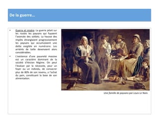 De	
  la	
  guerre…	
  
•  Guerre	
  et	
  misère:	
  La	
  guerre	
  jetait	
  sur	
  
les	
   routes	
   les	
   paysans	
   qui	
   fuyaient	
  
l’avancée	
   des	
   soldats.	
   La	
   hausse	
   des	
  
impôts	
   étranglaient	
   progressivement	
  
les	
   paysans	
   qui	
   accumulaient	
   une	
  
defe	
   exigible	
   en	
   numéraire.	
   Les	
  
arriérés	
   de	
   taille	
   devenaient	
   alors	
  
considérables.	
  
•  L’existence	
   d’une	
   pauvreté	
   massive	
  
est	
   un	
   caractère	
   dominant	
   de	
   la	
  
société	
   d’Ancien	
   Régime.	
   On	
   peut	
  
l’évaluer	
   par	
   la	
   nécessite,	
   pour	
   un	
  
foyer	
   ou	
   un	
   individu,	
   de	
   consacrer	
  
plus	
  de	
  80%	
  de	
  son	
  revenu,	
  a	
  l’achat	
  
du	
   pain,	
   consGtuant	
   la	
   base	
   de	
   son	
  
alimentaGon.	
  	
  
Une	
  famille	
  de	
  paysans	
  par	
  Louis	
  Le	
  Nain.	
  
 