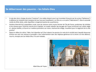 Se	
  débarrasser	
  des	
  pauvres	
  –	
  les	
  hôtels-­‐Dieu	
  
•  A	
  cote	
  des	
  clercs	
  charges	
  de	
  prier	
  (“oratores”),	
  les	
  nobles	
  étaient	
  ceux	
  à	
  qui	
  incombait	
  d’assurer	
  par	
  les	
  armes	
  (“bellatores”)	
  
la	
  défense	
  du	
  troisième	
  état	
  compose	
  de	
  tous	
  ceux	
  qui	
  travaillaient	
  a	
  un	
  Gtre	
  ou	
  a	
  un	
  autre	
  (“laboratores”).	
  Dans	
  la	
  seconde	
  
moiGe	
  du	
  XVIIe	
  siècle,	
  cefe	
  réparGGon	
  a	
  largement	
  perdu	
  de	
  sa	
  perGnence.	
  	
  
•  Extrême	
  diversité	
  de	
  la	
  populaGon	
  rurale:	
  quoi	
  de	
  commun	
  entre	
  le	
  gros	
  fermier	
  de	
  l’Ile-­‐de-­‐France,	
  producteur	
  de	
  céréales	
  
et	
  de	
  chevaux	
  pour	
  l’énorme	
  marche	
  de	
  la	
  capitale,	
  et	
  le	
  peGt	
  métayer	
  des	
  bocages	
  de	
  l’ouest	
  armoricain	
  qui	
  culGve	
  seigle	
  
et	
  	
  plantes	
  texGles,	
  et	
  fournit	
  en	
  maGères	
  premières	
  son	
  voisin,	
  Gsserand	
  de	
  village,	
  travaillant	
  pour	
  le	
  négociant	
  de	
  la	
  ville	
  
proche?	
  	
  
•  Depuis	
  le	
  début	
  du	
  siècle,	
  l’idée	
  s’est	
  répandue	
  qu’il	
  faut	
  séparer	
  les	
  pauvres	
  du	
  reste	
  de	
  la	
  société	
  pour	
  laquelle	
  beaucoup	
  
d’entre	
  eux	
  sont	
  une	
  menace	
  et	
  procéder	
  a	
  leur	
  enfermement	
  dans	
  des	
  hôpitaux	
  généraux	
  où	
  ils	
  seront	
  a	
  la	
  fois	
  détenus,	
  
nourris,	
  envoyés	
  vers	
  les	
  hôtels-­‐Dieu	
  s’ils	
  sont	
  malades.	
  	
  
Hôtel-­‐Dieu	
  de	
  Troyes.	
  
 
