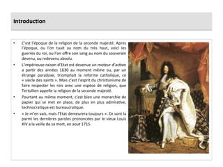 Introduc)on	
  
•  C’est	
  l’époque	
  de	
  la	
  religion	
  de	
  la	
  seconde	
  majesté.	
  Apres	
  
l’époque,	
   ou	
   l’on	
   tuait	
   au	
   nom	
   du	
   très	
   haut,	
   voici	
   les	
  
guerres	
  du	
  roi,	
  ou	
  l’on	
  oﬀre	
  son	
  sang	
  au	
  nom	
  du	
  souverain	
  
devenu,	
  ou	
  redevenu	
  absolu.	
  	
  
•  L’impérieuse	
  raison	
  d’Etat	
  est	
  devenue	
  un	
  moteur	
  d’acGon	
  
a	
   parGr	
   des	
   années	
   1630	
   au	
   moment	
   même	
   ou,	
   par	
   un	
  
étrange	
   paradoxe,	
   triomphait	
   la	
   reforme	
   catholique,	
   ce	
  
«	
  siècle	
  des	
  saints	
  ».	
  Mais	
  c’est	
  l’esprit	
  du	
  chrisGanisme	
  de	
  
faire	
   respecter	
   les	
   rois	
   avec	
   une	
   espèce	
   de	
   religion,	
   que	
  
Tertullien	
  appelle	
  la	
  religion	
  de	
  la	
  seconde	
  majesté.	
  	
  
•  Pourtant	
  au	
  même	
  moment,	
  c’est	
  bien	
  une	
  monarchie	
  de	
  
papier	
   qui	
   se	
   met	
   en	
   place,	
   de	
   plus	
   en	
   plus	
   admiraGve,	
  
technocraGque	
  est	
  bureaucraGque.	
  	
  
•  «	
  Je	
  m’en	
  vais,	
  mais	
  l’Etat	
  demeurera	
  toujours	
  ».	
  Ce	
  sont	
  la	
  
parmi	
  les	
  dernières	
  paroles	
  prononcées	
  par	
  le	
  vieux	
  Louis	
  
XIV	
  a	
  la	
  veille	
  de	
  sa	
  mort,	
  en	
  aout	
  1715.	
  
 