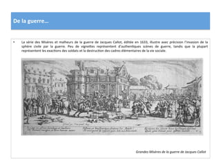 De	
  la	
  guerre…	
  
Grandes	
  Misères	
  de	
  la	
  guerre	
  de	
  Jacques	
  Callot	
  
•  La	
  série	
  des	
  Misères	
  et	
  malheurs	
  de	
  la	
  guerre	
  de	
  Jacques	
  Callot,	
  éditée	
  en	
  1633,	
  illustre	
  avec	
  précision	
  l’invasion	
  de	
  la	
  
sphère	
   civile	
   par	
   la	
   guerre.	
   Peu	
   de	
   vignefes	
   représentent	
   d’authenGques	
   scènes	
   de	
   guerre,	
   tandis	
   que	
   la	
   plupart	
  
représentent	
  les	
  exacGons	
  des	
  soldats	
  et	
  la	
  destrucGon	
  des	
  cadres	
  élémentaires	
  de	
  la	
  vie	
  sociale.	
  	
  
 