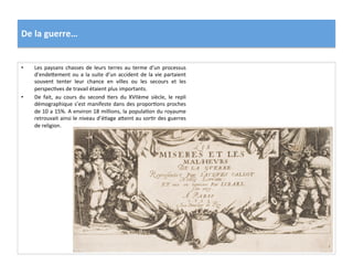 De	
  la	
  guerre…	
  
•  Les	
  paysans	
  chasses	
  de	
  leurs	
  terres	
  au	
  terme	
  d’un	
  processus	
  
d’endefement	
  ou	
  a	
  la	
  suite	
  d’un	
  accident	
  de	
  la	
  vie	
  partaient	
  
souvent	
   tenter	
   leur	
   chance	
   en	
   villes	
   ou	
   les	
   secours	
   et	
   les	
  
perspecGves	
  de	
  travail	
  étaient	
  plus	
  importants.	
  
•  De	
   fait,	
   au	
   cours	
   du	
   second	
   Gers	
   du	
   XVIIème	
   siècle,	
   le	
   repli	
  
démographique	
  s’est	
  manifeste	
  dans	
  des	
  proporGons	
  proches	
  
de	
  10	
  a	
  15%.	
  A	
  environ	
  18	
  millions,	
  la	
  populaGon	
  du	
  royaume	
  
retrouvait	
  ainsi	
  le	
  niveau	
  d’éGage	
  afeint	
  au	
  sorGr	
  des	
  guerres	
  
de	
  religion.	
  	
  
 