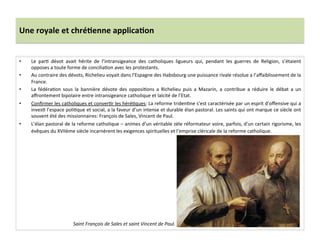 Une	
  royale	
  et	
  chré)enne	
  applica)on	
  
•  Le	
   parG	
   dévot	
   avait	
   hérite	
   de	
   l’intransigeance	
   des	
   catholiques	
   ligueurs	
   qui,	
   pendant	
   les	
   guerres	
   de	
   Religion,	
   s’étaient	
  
opposes	
  a	
  toute	
  forme	
  de	
  conciliaGon	
  avec	
  les	
  protestants.	
  	
  
•  Au	
  contraire	
  des	
  dévots,	
  Richelieu	
  voyait	
  dans	
  l’Espagne	
  des	
  Habsbourg	
  une	
  puissance	
  rivale	
  résolue	
  a	
  l’aﬀaiblissement	
  de	
  la	
  
France.	
  	
  
•  La	
   fédéraGon	
   sous	
   la	
   bannière	
   dévote	
   des	
   opposiGons	
   a	
   Richelieu	
   puis	
   a	
   Mazarin,	
   a	
   contribue	
   a	
   réduire	
   le	
   débat	
   a	
   un	
  
aﬀrontement	
  bipolaire	
  entre	
  intransigeance	
  catholique	
  et	
  laïcité	
  de	
  l’Etat.	
  	
  
•  Conﬁrmer	
  les	
  catholiques	
  et	
  converGr	
  les	
  héréGques:	
  La	
  reforme	
  tridenGne	
  s’est	
  caractérisée	
  par	
  un	
  esprit	
  d’oﬀensive	
  qui	
  a	
  
invesG	
  l’espace	
  poliGque	
  et	
  social,	
  a	
  la	
  faveur	
  d’un	
  intense	
  et	
  durable	
  élan	
  pastoral.	
  Les	
  saints	
  qui	
  ont	
  marque	
  ce	
  siècle	
  ont	
  
souvent	
  été	
  des	
  missionnaires:	
  François	
  de	
  Sales,	
  Vincent	
  de	
  Paul.	
  	
  
•  L’élan	
  pastoral	
  de	
  la	
  reforme	
  catholique	
  –	
  animes	
  d’un	
  véritable	
  zèle	
  réformateur	
  voire,	
  parfois,	
  d’un	
  certain	
  rigorisme,	
  les	
  
évêques	
  du	
  XVIIème	
  siècle	
  incarnèrent	
  les	
  exigences	
  spirituelles	
  et	
  l’emprise	
  cléricale	
  de	
  la	
  reforme	
  catholique.	
  	
  
	
  
Saint	
  François	
  de	
  Sales	
  et	
  saint	
  Vincent	
  de	
  Paul.	
  
 