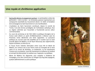 Une	
  royale	
  et	
  chré)enne	
  applica)on	
  
•  Spiritualité	
  dévote	
  et	
  engagement	
  parGsan:	
  La	
  parGcipaGon	
  acGve	
  des	
  
parGculiers	
  –	
  clercs	
  ou	
  laïcs	
  –	
  au	
  renouveau	
  pastoral	
  représentait	
  une	
  
composante	
  essenGelle	
  du	
  mouvement	
  devoir.	
  En	
  1629,	
  la	
  fondaGon	
  
de	
  la	
  Compagnie	
  du	
  Saint	
  Sacrement	
  en	
  une	
  manifestaGon.	
  	
  
•  L’exaltaGon	
   du	
   Saint	
   Sacrement	
   consGtuait,	
   depuis	
   le	
   concile	
   de	
  
Trente,	
  l’une	
  des	
  formes	
  privilégiées	
  de	
  l’orthodoxie	
  catholique,	
  face	
  
au	
   dogme	
   calviniste	
   qui	
   n’accordait	
   a	
   l’eucharisGe	
   qu’une	
   valeur	
  
commémoraGve.	
  	
  
•  Au	
  cours	
  de	
  printemps	
  et	
  de	
  l’été	
  1630,	
  la	
  poliGque	
  étrangère	
  de	
  la	
  
France	
   avait	
   afeint	
   un	
   point	
   d’inﬂéchissement.	
   L’alliance	
   avec	
   les	
  
Provinces	
   Unies	
   déclenche	
   une	
   forte	
   opposiGon.	
   La	
   puissance	
  
poliGque	
   du	
   courant	
   avait	
   été	
   ampliﬁée	
   par	
   le	
   souGen	
   que	
   lui	
   avait	
  
accorde	
  Marie	
  de	
  Médicis,	
  et	
  de	
  façon	
  beaucoup	
  plus	
  opportuniste,	
  
Gaston	
  d’Orléans,	
  le	
  frère	
  du	
  roi.	
  	
  
•  A	
   l’issue	
   d’une	
   violente	
   altercaGon	
   entre	
   Louis	
   XIII	
   et	
   Marie	
   de	
  
Médicis,	
  les	
  rumeurs	
  de	
  la	
  cour	
  ﬁrent	
  croire	
  au	
  triomphe	
  de	
  la	
  reine	
  
mère	
   et	
   au	
   renvoi	
   de	
   Richelieu.	
   Le	
   lendemain,	
   ce	
   fut	
   exactement	
  	
  
l’inverse	
  qui	
  se	
  produisit:	
  Louis	
  XIII	
  maintenait	
  sa	
  conﬁance	
  au	
  cardinal	
  
et	
  entreprit	
  de	
  démanteler	
  la	
  coaliGon	
  qui	
  s’opposait	
  a	
  sa	
  poliGque.	
  	
  
•  Marie	
   de	
   Médicis	
   fut	
   disgraciée,	
   puis	
   assignée	
   a	
   résidence	
   de	
  
Compiègne,	
  d’ou	
  elle	
  s’enfuit	
  pour	
  se	
  refugier	
  aux	
  Pays-­‐Bas	
  espagnols,	
  
quifant	
  déﬁniGvement	
  la	
  scène	
  poliGque.	
  	
  
	
  
Gaston	
  d’Orléans.	
  
 