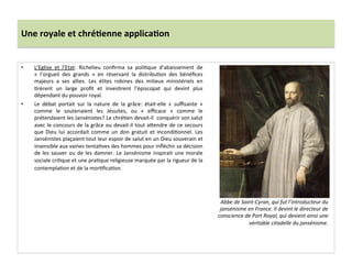 Une	
  royale	
  et	
  chré)enne	
  applica)on	
  
•  L’Eglise	
   et	
   l’Etat:	
   Richelieu	
   conﬁrma	
   sa	
   poliGque	
   d’abaissement	
   de	
  
«	
   l’orgueil	
   des	
   grands	
   »	
   en	
   réservant	
   la	
   distribuGon	
   des	
   bénéﬁces	
  
majeurs	
   a	
   ses	
   allies.	
   Les	
   élites	
   robines	
   des	
   milieux	
   ministériels	
   en	
  
Grèrent	
   un	
   large	
   proﬁt	
   et	
   invesGrent	
   l’épiscopat	
   qui	
   devint	
   plus	
  
dépendant	
  du	
  pouvoir	
  royal.	
  	
  
•  Le	
   débat	
   portait	
   sur	
   la	
   nature	
   de	
   la	
   grâce:	
   était-­‐elle	
   «	
   suﬃsante	
   »	
  
comme	
   le	
   soutenaient	
   les	
   Jésuites,	
   ou	
   «	
   eﬃcace	
   »	
   comme	
   le	
  
prétendaient	
  les	
  Jansénistes?	
  Le	
  chréGen	
  devait-­‐il	
  	
  conquérir	
  son	
  salut	
  
avec	
  le	
  concours	
  de	
  la	
  grâce	
  ou	
  devait-­‐il	
  tout	
  afendre	
  de	
  ce	
  secours	
  
que	
   Dieu	
   lui	
   accordait	
   comme	
   un	
   don	
   gratuit	
   et	
   incondiGonnel.	
   Les	
  
Jansénistes	
  plaçaient	
  tout	
  leur	
  espoir	
  de	
  salut	
  en	
  un	
  Dieu	
  souverain	
  et	
  
insensible	
  aux	
  vaines	
  tentaGves	
  des	
  hommes	
  pour	
  inﬂéchir	
  sa	
  décision	
  
de	
  les	
  sauver	
  ou	
  de	
  les	
  damner.	
  Le	
  Jansénisme	
  inspirait	
  une	
  morale	
  
sociale	
  criGque	
  et	
  une	
  praGque	
  religieuse	
  marquée	
  par	
  la	
  rigueur	
  de	
  la	
  
contemplaGon	
  et	
  de	
  la	
  morGﬁcaGon.	
  	
  
	
  
Abbe	
  de	
  Saint-­‐Cyran,	
  qui	
  fut	
  l’introducteur	
  du	
  
jansénisme	
  en	
  France.	
  Il	
  devint	
  le	
  directeur	
  de	
  
conscience	
  de	
  Port	
  Royal,	
  qui	
  devient	
  ainsi	
  une	
  
véritable	
  citadelle	
  du	
  jansénisme.	
  
 