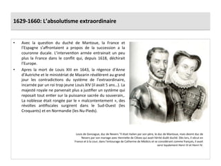 1629-­‐1660:	
  L’absolu)sme	
  extraordinaire	
  
•  Avec	
   la	
   quesGon	
   du	
   duché	
   de	
   Mantoue,	
   la	
   France	
   et	
  
l’Espagne	
   s’aﬀrontaient	
   a	
   propos	
   de	
   la	
   succession	
   a	
   la	
  
couronne	
   ducale.	
   L’intervenGon	
   armée	
   entrainait	
   un	
   peu	
  
plus	
   la	
   France	
   dans	
   le	
   conﬂit	
   qui,	
   depuis	
   1618,	
   déchirait	
  
l’Europe.	
  	
  
•  Apres	
   la	
   mort	
   de	
   Louis	
   XIII	
   en	
   1643,	
   la	
   régence	
   d’Anne	
  
d’Autriche	
  et	
  le	
  ministériat	
  de	
  Mazarin	
  révélèrent	
  au	
  grand	
  
jour	
   les	
   contradicGons	
   du	
   système	
   de	
   l’extraordinaire,	
  
incarnée	
  par	
  un	
  roi	
  trop	
  jeune	
  Louis	
  XIV	
  (il	
  avait	
  5	
  ans…).	
  La	
  
majesté	
  royale	
  ne	
  parvenait	
  plus	
  a	
  jusGﬁer	
  un	
  système	
  qui	
  
reposait	
  tout	
  enGer	
  sur	
  la	
  puissance	
  sacrée	
  du	
  souverain,.	
  
La	
  noblesse	
  était	
  rongée	
  par	
  le	
  «	
  malcontentement	
  »,	
  des	
  
révoltes	
   anGﬁscales	
   surgirent	
   dans	
   le	
   Sud-­‐Ouest	
   (les	
  
Croquants)	
  et	
  en	
  Normandie	
  (les	
  Nu-­‐Pieds).	
  	
  
Louis	
  de	
  Gonzague,	
  duc	
  de	
  Nevers	
  "Il	
  était	
  italien	
  par	
  son	
  père,	
  le	
  duc	
  de	
  Mantoue,	
  mais	
  devint	
  duc	
  de	
  
Nevers	
  par	
  son	
  mariage	
  avec	
  Henriefe	
  de	
  Clèves	
  qui	
  avait	
  hérité	
  dudit	
  duché.	
  Dès	
  lors,	
  il	
  vécut	
  en	
  
France	
  et	
  à	
  la	
  cour,	
  dans	
  l'entourage	
  de	
  Catherine	
  de	
  Médicis	
  et	
  se	
  considérant	
  comme	
  français,	
  il	
  avait	
  
servi	
  loyalement	
  Henri	
  III	
  et	
  Henri	
  IV.	
  
 