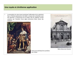Une	
  royale	
  et	
  chré)enne	
  applica)on	
  
•  La	
  promoGon	
  du	
  culte	
  marial	
  contribuait	
  l’aﬃrmaGon	
  de	
  la	
  catholicité	
  
face	
  a	
  l’hérésie	
  protestante.	
  De	
  1628,	
  la	
  victoire	
  de	
  La	
  Rochelle	
  avait	
  
été	
   afribuée	
   a	
   l’intercession	
   de	
   la	
   Vierge.	
   Elle	
   fut	
   célébrée	
   l’année	
  
suivante,	
   par	
   l’érecGon	
   d’une	
   église	
   parisienne	
   Notre	
   Dame	
   des	
  
Victoires.	
  	
  
Notre-­‐Dame	
  des	
  Victoires	
  
Saint-­‐Louis	
  distribuant	
  les	
  aumônes	
  
Luis	
  Tristan	
  
 