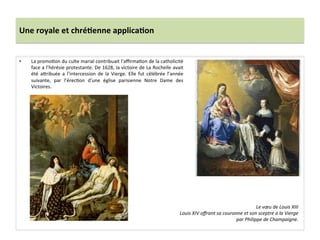 Une	
  royale	
  et	
  chré)enne	
  applica)on	
  
•  La	
  promoGon	
  du	
  culte	
  marial	
  contribuait	
  l’aﬃrmaGon	
  de	
  la	
  catholicité	
  
face	
  a	
  l’hérésie	
  protestante.	
  De	
  1628,	
  la	
  victoire	
  de	
  La	
  Rochelle	
  avait	
  
été	
   afribuée	
   a	
   l’intercession	
   de	
   la	
   Vierge.	
   Elle	
   fut	
   célébrée	
   l’année	
  
suivante,	
   par	
   l’érecGon	
   d’une	
   église	
   parisienne	
   Notre	
   Dame	
   des	
  
Victoires.	
  	
  
Le	
  vœu	
  de	
  Louis	
  XIII	
  	
  
Louis	
  XIV	
  oﬀrant	
  sa	
  couronne	
  et	
  son	
  sceptre	
  a	
  la	
  Vierge	
  
par	
  Philippe	
  de	
  Champaigne.	
  
 