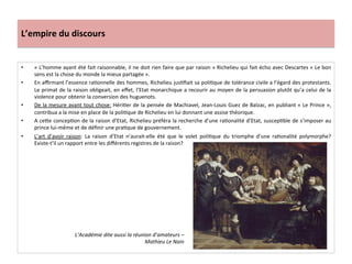 L’empire	
  du	
  discours	
  
•  «	
  L’homme	
  ayant	
  été	
  fait	
  raisonnable,	
  il	
  ne	
  doit	
  rien	
  faire	
  que	
  par	
  raison	
  »	
  Richelieu	
  qui	
  fait	
  écho	
  avec	
  Descartes	
  «	
  Le	
  bon	
  
sens	
  est	
  la	
  chose	
  du	
  monde	
  la	
  mieux	
  partagée	
  ».	
  
•  En	
  aﬃrmant	
  l’essence	
  raGonnelle	
  des	
  hommes,	
  Richelieu	
  jusGﬁait	
  sa	
  poliGque	
  de	
  tolérance	
  civile	
  a	
  l’égard	
  des	
  protestants.	
  
Le	
  primat	
  de	
  la	
  raison	
  obligeait,	
  en	
  eﬀet,	
  l’Etat	
  monarchique	
  a	
  recourir	
  au	
  moyen	
  de	
  la	
  persuasion	
  plutôt	
  qu’a	
  celui	
  de	
  la	
  
violence	
  pour	
  obtenir	
  la	
  conversion	
  des	
  huguenots.	
  	
  
•  De	
  la	
  mesure	
  avant	
  tout	
  chose:	
  HériGer	
  de	
  la	
  pensée	
  de	
  Machiavel,	
  Jean-­‐Louis	
  Guez	
  de	
  Balzac,	
  en	
  publiant	
  «	
  Le	
  Prince	
  »,	
  
contribua	
  a	
  la	
  mise	
  en	
  place	
  de	
  la	
  poliGque	
  de	
  Richelieu	
  en	
  lui	
  donnant	
  une	
  assise	
  théorique.	
  	
  
•  A	
  cefe	
  concepGon	
  de	
  la	
  raison	
  d’Etat,	
  Richelieu	
  préféra	
  la	
  recherche	
  d’une	
  raGonalité	
  d’Etat,	
  suscepGble	
  de	
  s’imposer	
  au	
  
prince	
  lui-­‐même	
  et	
  de	
  déﬁnir	
  une	
  praGque	
  de	
  gouvernement.	
  	
  
•  L’art	
   d’avoir	
   raison:	
   La	
   raison	
   d’Etat	
   n’aurait-­‐elle	
   été	
   que	
   le	
   volet	
   poliGque	
   du	
   triomphe	
   d’une	
   raGonalité	
   polymorphe?	
  	
  
Existe-­‐t’il	
  un	
  rapport	
  entre	
  les	
  diﬀérents	
  registres	
  de	
  la	
  raison?	
  
L’Académie	
  dite	
  aussi	
  la	
  réunion	
  d’amateurs	
  –	
  	
  
Mathieu	
  Le	
  Nain	
  
 