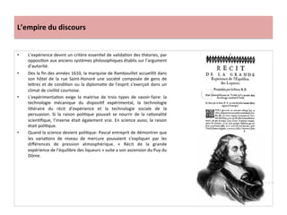 L’empire	
  du	
  discours	
  
•  L’expérience	
  devint	
  un	
  critère	
  essenGel	
  de	
  validaGon	
  des	
  théories,	
  par	
  
opposiGon	
  aux	
  anciens	
  systèmes	
  philosophiques	
  établis	
  sur	
  l’argument	
  
d’autorité.	
  
•  Des	
  la	
  ﬁn	
  des	
  années	
  1610,	
  la	
  marquise	
  de	
  Rambouillet	
  accueillit	
  dans	
  
son	
   hôtel	
   de	
   la	
   rue	
   Saint-­‐Honoré	
   une	
   société	
   composée	
   de	
   gens	
   de	
  
lefres	
  et	
  de	
  condiGon	
  ou	
  la	
  diplomaGe	
  de	
  l’esprit	
  s’exerçait	
  dans	
  un	
  
climat	
  de	
  civilité	
  courtoise.	
  	
  
•  L’expérimentaGon	
   exige	
   la	
   maitrise	
   de	
   trois	
   types	
   de	
   savoir-­‐faire:	
   la	
  
technologie	
   mécanique	
   du	
   disposiGf	
   expérimental,	
   la	
   technologie	
  
liféraire	
   du	
   récit	
   d’expérience	
   et	
   la	
   technologie	
   sociale	
   de	
   la	
  
persuasion.	
   Si	
   la	
   raison	
   poliGque	
   pouvait	
   se	
   nourrir	
   de	
   la	
   raGonalité	
  
scienGﬁque,	
  l’inverse	
  était	
  également	
  vrai.	
  En	
  science	
  aussi,	
  la	
  raison	
  
était	
  poliGque.	
  	
  
•  Quand	
  la	
  science	
  devient	
  poliGque:	
  Pascal	
  entreprit	
  de	
  démontrer	
  que	
  
les	
   variaGons	
   de	
   niveau	
   de	
   mercure	
   pouvaient	
   s’expliquer	
   par	
   les	
  
diﬀérences	
   de	
   pression	
   atmosphérique.	
   «	
   Récit	
   de	
   la	
   grande	
  
expérience	
  de	
  l’équilibre	
  des	
  liqueurs	
  »	
  suite	
  a	
  son	
  ascension	
  du	
  Puy	
  du	
  
Dôme.	
  	
  
 
