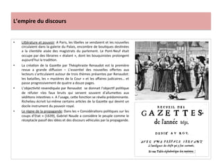 L’empire	
  du	
  discours	
  
•  Liférature	
  et	
  pouvoir:	
  A	
  Paris,	
  les	
  libelles	
  se	
  vendaient	
  et	
  les	
  nouvelles	
  
circulaient	
  dans	
  la	
  galerie	
  du	
  Palais,	
  encombre	
  de	
  bouGques	
  desGnées	
  
a	
   la	
   clientèle	
   aisée	
   des	
   magistrats	
   du	
   parlement.	
   Le	
   Pont-­‐Neuf	
   était	
  
occupe	
  par	
  des	
  libraires	
  «	
  étalant	
  »,	
  dont	
  les	
  bouquinistes	
  prolongent	
  
aujourd’hui	
  la	
  tradiGon.	
  	
  
•  La	
   créaGon	
   de	
   la	
   Gazefe	
   par	
   Théophraste	
   Renaudot	
   est	
   la	
   première	
  
revue	
   a	
   grande	
   diﬀusion	
   –	
   L’essenGel	
   des	
   nouvelles	
   oﬀertes	
   aux	
  
lecteurs	
  s’arGculaient	
  autour	
  de	
  trois	
  thèmes	
  présentes	
  par	
  Renaudot:	
  
les	
  batailles,	
  les	
  «	
  mystères	
  de	
  la	
  Cour	
  »	
  et	
  les	
  aﬀaires	
  judicaires…	
  et	
  
passe	
  progressivement	
  de	
  quatre	
  a	
  douze	
  pages.	
  	
  	
  
•  L’objecGvité	
  revendiquée	
  par	
  Renaudot	
  	
  se	
  donnait	
  l’objecGf	
  poliGque	
  
de	
   réfuter	
   «les	
   faux	
   bruits	
   qui	
   servent	
   souvent	
   d’allumefes	
   aux	
  
sédiGons	
  intesGnes	
  ».	
  A	
  l’usage,	
  cefe	
  foncGon	
  se	
  révéla	
  prédominante.	
  
Richelieu	
  écrivit	
  lui-­‐même	
  certains	
  arGcles	
  de	
  la	
  Gazefe	
  qui	
  devint	
  un	
  
docile	
  instrument	
  du	
  pouvoir	
  royal.	
  
•  Le	
  règne	
  de	
  la	
  propagande:	
  Dans	
  les	
  «	
  ConsidéraGons	
  poliGques	
  sur	
  les	
  
coups	
  d’Etat	
  »	
  (1639),	
  Gabriel	
  Naude	
  a	
  considère	
  le	
  peuple	
  comme	
  le	
  
réceptacle	
  passif	
  des	
  idées	
  et	
  des	
  discours	
  véhicules	
  par	
  la	
  propagande.	
  	
  
 