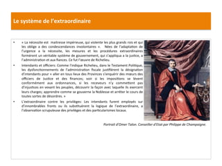 Le	
  système	
  de	
  l’extraordinaire	
  
•  «	
  La	
  nécessite	
  est	
  	
  maitresse	
  impérieuse,	
  qui	
  violente	
  les	
  plus	
  grands	
  rois	
  et	
  qui	
  
les	
   oblige	
   a	
   des	
   condescendances	
   involontaires	
   ».	
   	
   Nées	
   de	
   l’adaptaGon	
   de	
  
l’urgence	
   a	
   la	
   nécessite,	
   les	
   mesures	
   et	
   les	
   procédures	
   extraordinaires	
  
formèrent	
  un	
  véritable	
  système	
  de	
  gouvernement,	
  qui	
  s’appliqua	
  a	
  la	
  jusGce,	
  a	
  
l’administraGon	
  et	
  aux	
  ﬁances.	
  Ce	
  fut	
  l’œuvre	
  de	
  Richelieu.	
  	
  
•  Intendants	
  et	
  oﬃciers:	
  Comme	
  l'indique	
  Richelieu,	
  dans	
  le	
  Testament	
  PoliGque,	
  
les	
   dysfoncGonnements	
   de	
   l’administraGon	
   ﬁscale	
   jusGﬁèrent	
   la	
   désignaGon	
  
d’intendants	
  pour	
  «	
  aller	
  en	
  tous	
  lieux	
  des	
  Provinces	
  s’enquérir	
  des	
  mœurs	
  des	
  
oﬃciers	
   de	
   JusGce	
   et	
   des	
   ﬁnances;	
   voir	
   si	
   les	
   imposiGons	
   se	
   lèvent	
  
conformément	
   aux	
   ordonnances,	
   si	
   les	
   receveurs	
   n’y	
   commefent	
   pas	
  
d’injusGces	
  en	
  vexant	
  les	
  peuples,	
  découvrir	
  la	
  façon	
  avec	
  laquelle	
  ils	
  exercent	
  
leurs	
  charges;	
  apprendre	
  comme	
  se	
  gouverne	
  la	
  Noblesse	
  et	
  arrêter	
  le	
  cours	
  de	
  
toutes	
  sortes	
  de	
  désordres.	
  »	
  	
  
•  L’extraordinaire	
   contre	
   les	
   privilèges:	
   Les	
   intendants	
   furent	
   employés	
   sur	
  
d’innombrables	
   fronts	
   ou	
   ils	
   subsGtuèrent	
   la	
   logique	
   de	
   l’extraordinaire,	
   a	
  
l’observaGon	
  scrupuleuse	
  des	
  privilèges	
  et	
  des	
  parGcularismes	
  locaux.	
  	
  
	
  
	
   Portrait	
  d’Omer	
  Talon.	
  Conseiller	
  d’Etat	
  par	
  Philippe	
  de	
  Champaigne.	
  
 