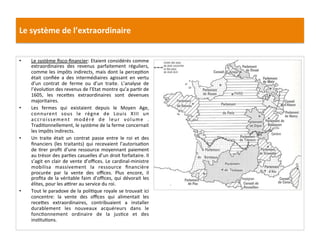 Le	
  système	
  de	
  l’extraordinaire	
  
•  Le	
  système	
  ﬁsco-­‐ﬁnancier:	
  Etaient	
  considérés	
  comme	
  
extraordinaires	
   des	
   revenus	
   parfaitement	
   réguliers,	
  
comme	
  les	
  impôts	
  indirects,	
  mais	
  dont	
  la	
  percepGon	
  
était	
   conﬁée	
   a	
   des	
   intermédiaires	
   agissant	
   en	
   vertu	
  
d’un	
   contrat	
   de	
   ferme	
   ou	
   d’un	
   traite.	
   L’analyse	
   de	
  
l’évoluGon	
  des	
  revenus	
  de	
  l’Etat	
  montre	
  qu’a	
  parGr	
  de	
  
1605,	
   les	
   recefes	
   extraordinaires	
   sont	
   devenues	
  
majoritaires.	
  
•  Les	
   fermes	
   qui	
   existaient	
   depuis	
   le	
   Moyen	
   Age,	
  
connurent	
   sous	
   le	
   règne	
   de	
   Louis	
   XIII	
   un	
  
accroissement	
   modéré	
   de	
   leur	
   volume	
   .	
  
TradiGonnellement,	
  le	
  système	
  de	
  la	
  ferme	
  concernait	
  
les	
  impôts	
  indirects.	
  	
  
•  Un	
   traite	
   était	
   un	
   contrat	
   passe	
   entre	
   le	
   roi	
   et	
   des	
  
ﬁnanciers	
   (les	
   traitants)	
   qui	
   recevaient	
   l’autorisaGon	
  
de	
  Grer	
  proﬁt	
  d’une	
  ressource	
  moyennant	
  paiement	
  
au	
  trésor	
  des	
  parGes	
  casuelles	
  d’un	
  droit	
  forfaitaire.	
  Il	
  
s’agit	
  en	
  clair	
  de	
  vente	
  d’oﬃces.	
  Le	
  cardinal-­‐ministre	
  
mobilisa	
   massivement	
   la	
   ressource	
   ﬁnancière	
  
procurée	
   par	
   la	
   vente	
   des	
   oﬃces.	
   Plus	
   encore,	
   il	
  
proﬁta	
  de	
  la	
  véritable	
  faim	
  d’oﬃces,	
  qui	
  dévorait	
  les	
  
élites,	
  pour	
  les	
  a•rer	
  au	
  service	
  du	
  roi.	
  	
  
•  Tout	
  le	
  paradoxe	
  de	
  la	
  poliGque	
  royale	
  se	
  trouvait	
  ici	
  
concentre:	
   la	
   vente	
   des	
   oﬃces	
   qui	
   alimentait	
   les	
  
recefes	
   extraordinaires,	
   contribuaient	
   a	
   installer	
  
durablement	
   les	
   nouveaux	
   acquéreurs	
   dans	
   le	
  
foncGonnement	
   ordinaire	
   de	
   la	
   jusGce	
   et	
   des	
  
insGtuGons.	
  	
  
	
  
 