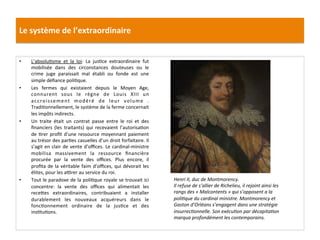 Le	
  système	
  de	
  l’extraordinaire	
  
•  L’absoluGsme	
   et	
   la	
   loi:	
   La	
   jusGce	
   extraordinaire	
   fut	
  
mobilisée	
   dans	
   des	
   circonstances	
   douteuses	
   ou	
   le	
  
crime	
   juge	
   paraissait	
   mal	
   établi	
   ou	
   fonde	
   est	
   une	
  
simple	
  déﬁance	
  poliGque.	
  
•  Les	
   fermes	
   qui	
   existaient	
   depuis	
   le	
   Moyen	
   Age,	
  
connurent	
   sous	
   le	
   règne	
   de	
   Louis	
   XIII	
   un	
  
accroissement	
   modéré	
   de	
   leur	
   volume	
   .	
  
TradiGonnellement,	
  le	
  système	
  de	
  la	
  ferme	
  concernait	
  
les	
  impôts	
  indirects.	
  	
  
•  Un	
   traite	
   était	
   un	
   contrat	
   passe	
   entre	
   le	
   roi	
   et	
   des	
  
ﬁnanciers	
   (les	
   traitants)	
   qui	
   recevaient	
   l’autorisaGon	
  
de	
  Grer	
  proﬁt	
  d’une	
  ressource	
  moyennant	
  paiement	
  
au	
  trésor	
  des	
  parGes	
  casuelles	
  d’un	
  droit	
  forfaitaire.	
  Il	
  
s’agit	
  en	
  clair	
  de	
  vente	
  d’oﬃces.	
  Le	
  cardinal-­‐ministre	
  
mobilisa	
   massivement	
   la	
   ressource	
   ﬁnancière	
  
procurée	
   par	
   la	
   vente	
   des	
   oﬃces.	
   Plus	
   encore,	
   il	
  
proﬁta	
  de	
  la	
  véritable	
  faim	
  d’oﬃces,	
  qui	
  dévorait	
  les	
  
élites,	
  pour	
  les	
  a•rer	
  au	
  service	
  du	
  roi.	
  	
  
•  Tout	
  le	
  paradoxe	
  de	
  la	
  poliGque	
  royale	
  se	
  trouvait	
  ici	
  
concentre:	
   la	
   vente	
   des	
   oﬃces	
   qui	
   alimentait	
   les	
  
recefes	
   extraordinaires,	
   contribuaient	
   a	
   installer	
  
durablement	
   les	
   nouveaux	
   acquéreurs	
   dans	
   le	
  
foncGonnement	
   ordinaire	
   de	
   la	
   jusGce	
   et	
   des	
  
insGtuGons.	
  	
  
	
  
Henri	
  II,	
  duc	
  de	
  Montmorency.	
  
Il	
  refuse	
  de	
  s’allier	
  de	
  Richelieu,	
  il	
  rejoint	
  ainsi	
  les	
  
rangs	
  des	
  «	
  Malcontents	
  »	
  qui	
  s’opposent	
  a	
  la	
  
poliFque	
  du	
  cardinal	
  ministre.	
  Montmorency	
  et	
  
Gaston	
  d’Orléans	
  s’engagent	
  dans	
  une	
  stratégie	
  
insurrecFonnelle.	
  Son	
  exécuFon	
  par	
  décapitaFon	
  
marqua	
  profondément	
  les	
  contemporains.	
  
 