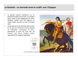 La	
  Rochelle	
  –	
  un	
  interlude	
  avant	
  le	
  conﬂit	
  	
  avec	
  l’Espagne	
  
•  La	
   grande	
   victoire	
   catholique	
   sur	
   La	
  
Rochelle	
  fut	
  fêtée	
  à	
  Paris	
  dans	
  un	
  triomphe	
  
païen.	
  Selon	
  le	
  gout	
  allégorique	
  du	
  siècle,	
  
Richelieu	
   exhiba	
   Louis	
   XIII	
   déguise	
   en	
  
Jupiter	
  Stator,	
  tenant	
  a	
  la	
  main	
  un	
  foudre	
  
dore.	
  
•  Le	
  plus	
  grand	
  mal	
  de	
  Richelieu	
  était	
  encore	
  
le	
   roi,	
   qui	
   d’un	
   moment	
   à	
   l’autre	
   pouvait	
  
lui	
   échapper.	
   L’Espagne,	
   la	
   cour,	
  
afendaient	
   la	
   mort	
   de	
   Louis	
   XIII.	
   Sa	
  
femme,	
   son	
   frère,	
   chaque	
   maGn,	
  
regardaient	
  son	
  visage	
  et	
  espéraient.	
  
Louis	
  XII	
  et	
  Richelieu	
  a	
  La	
  Rochelle	
  
 