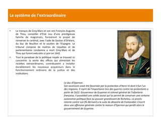 Le	
  système	
  de	
  l’extraordinaire	
  
•  Le	
  marquis	
  de	
  Cinq-­‐Mars	
  et	
  son	
  ami	
  François-­‐Auguste	
  
de	
   Thou,	
   conseiller	
   d’Etat	
   issu	
   d’une	
   presGgieuse	
  
famille	
   de	
   magistrats,	
   formèrent	
   le	
   projet	
   de	
  
renverser	
  le	
  cardinal,	
  avec	
  l’aide	
  de	
  Gaston	
  d’Orléans,	
  
du	
   duc	
   de	
   Bouillon	
   et	
   le	
   souGen	
   de	
   l’Espagne.	
   Le	
  
tribunal	
   compose	
   de	
   maitres	
   de	
   requêtes	
   et	
   de	
  
parlementaires	
   condamna	
   a	
   mort	
   Cinq-­‐Mars	
   et	
   de	
  
Thou	
  qui	
  furent	
  exécutés	
  a	
  Lyon	
  en	
  1642.	
  	
  	
  
•  Tout	
  le	
  paradoxe	
  de	
  la	
  poliGque	
  royale	
  se	
  trouvait	
  ici	
  
concentre:	
   la	
   vente	
   des	
   oﬃces	
   qui	
   alimentait	
   les	
  
recefes	
   extraordinaires,	
   contribuaient	
   a	
   installer	
  
durablement	
   les	
   nouveaux	
   acquéreurs	
   dans	
   le	
  
foncGonnement	
   ordinaire	
   de	
   la	
   jusGce	
   et	
   des	
  
insGtuGons.	
  	
  
	
  
Le	
  duc	
  d’Epernon.	
  
Son	
  ascension	
  avait	
  été	
  favorisée	
  par	
  la	
  protecFon	
  d’Henri	
  III	
  dont	
  il	
  fut	
  l’un	
  
des	
  mignons.	
  Il	
  reprit	
  de	
  l’importance	
  lors	
  des	
  guerres	
  contre	
  les	
  protestants	
  a	
  
parFr	
  de	
  1622.	
  Gouverneur	
  de	
  Guyenne	
  et	
  colonel	
  général	
  de	
  l’infanterie	
  
française,	
  il	
  possédait	
  une	
  solide	
  assise	
  qui	
  lui	
  permit	
  de	
  conserver	
  une	
  certaine	
  
autonomie	
  poliFque	
  face	
  au	
  pouvoir	
  grandissant	
  de	
  Richelieu.	
  Le	
  procès	
  
intente	
  contre	
  son	
  ﬁls	
  Bernard	
  a	
  la	
  suite	
  du	
  désastre	
  de	
  Fontarabie	
  s’inscrit	
  
dans	
  une	
  oﬀensive	
  générale	
  contre	
  la	
  maison	
  d’Epernon	
  qui	
  perdit	
  alors	
  le	
  
gouvernement	
  de	
  Guyenne.	
  	
  
 