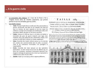 …	
  A	
  la	
  guerre	
  civile	
  
•  La	
   conjuraGon	
   des	
   inégaux:	
   Le	
   «	
   tour	
   de	
   vis	
   ﬁscal	
   »	
   fut	
   a	
  
l’origine	
   d’une	
   série	
   de	
   révoltes	
   populaires,	
   qui	
   prirent	
  
parfois	
  le	
  tour	
  de	
  véritables	
  guerres	
  civiles.	
  	
  
•  Les	
  impôts	
  royaux:	
  
–  Taille:	
  Principal	
  impôt	
  direct,	
  la	
  taille	
  peut	
  être	
  personnelle	
  ou	
  
directe.	
  Personnelle,	
  elle	
  pèse	
  sur	
  les	
  individus	
  (les	
  chefs	
  de	
  
feu),	
   en	
   foncGon	
   de	
   leurs	
   capacités	
   et	
   de	
   leur	
   statut	
   (la	
  
noblesse,	
  le	
  clergé	
  et	
  les	
  bourgeois	
  de	
  nombreuses	
  villes	
  sont	
  
exemptes).	
  Réelle,	
  elle	
  pèse	
  sur	
  les	
  terres	
  roturières.	
  	
  
–  Taillon:	
  InsGtue	
  en	
  1549	
  par	
  Henri	
  II,	
  le	
  taillon	
  est	
  desGne	
  a	
  
l’entreGen	
   des	
   gens	
   de	
   guerre	
   lorsqu’ils	
   sont	
   loges	
   chez	
  
l’habitant.	
  Peu	
  a	
  peu	
  détourné	
  de	
  sa	
  desGnaGon	
  iniGale,	
  il	
  est	
  
annexe	
  a	
  la	
  taille	
  dont	
  il	
  devient	
  un	
  simple	
  supplément.	
  	
  
–  Aides:	
  Ensemble	
  des	
  impôts	
  indirects	
  perçus	
  sur	
  les	
  denrées	
  
(vin,	
   viande,	
   etc.)	
   commercialisée	
   dans	
   les	
   villes.	
   Le	
   pouvoir	
  
royal	
   et	
   les	
   insGtuGons	
   municipales	
   s’en	
   partagent	
   la	
  
responsabilité.	
  
–  Droits:	
   Ensemble	
   des	
   taxes	
   perçues	
   sur	
   des	
   opéraGons	
  
parGculières.	
   Le	
   droit	
   annuel	
   est	
   du	
   par	
   les	
   oﬃciers	
   qui,	
   en	
  
vertu	
   de	
   la	
   paulefe,	
   souhaitent	
   transmefre	
   librement	
   leur	
  
charge	
  en	
  échange	
  de	
  paiement	
  de	
  ce	
  droit	
  qui	
  représente	
  le	
  
1/60eme	
  de	
  la	
  valeur	
  de	
  leur	
  oﬃce.	
  	
  
–  Gabelle:	
  Impôt	
  sur	
  le	
  sel	
  perçu	
  selon	
  6	
  régimes	
  diﬀérents.	
  
 