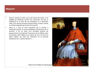 Mazarin	
  
•  Devenu	
  cardinal	
  en	
  1641,	
  sans	
  avoir	
  jamais	
  été	
  prêtre.	
  Il	
  fut	
  
désigné	
   par	
   Richelieu	
   comme	
   son	
   successeur.	
   De	
   fait,	
   le	
  
lendemain	
   de	
   la	
   mort	
   de	
   son	
   protecteur,	
   le	
   4	
   décembre	
  
1642,	
  il	
  fut	
  nomme	
  principal	
  ministre	
  d’Etat.	
  Sa	
  faveur	
  résista	
  
au	
  trouble	
  engendre	
  par	
  la	
  mort	
  de	
  Louis	
  XIII.	
  	
  
•  Apres	
   le	
   a	
   ruine	
   et	
   l’exil	
   provoques	
   par	
   la	
   Fronde,	
   il	
  
reconsGtua	
  toutes	
  les	
  assises	
  poliGques	
  et	
  ﬁnancières	
  de	
  sa	
  
posiGon.	
   Il	
   fut	
   au	
   cœur	
   d’un	
   véritable	
   système	
   de	
  
gouvernement	
  qui	
  favorisait	
  l’ascension	
  de	
  ses	
  ﬁdèles,	
  dans	
  
les	
  ﬁnances,	
  dans	
  l’Eglise	
  ou	
  la	
  maison	
  du	
  roi.	
  A	
  sa	
  mort,	
  en	
  
1661,	
   Colbert,	
   qui	
   avait	
   son	
   intendant,	
   fut	
   le	
   principal	
  
bénéﬁciaire	
  du	
  «	
  système	
  Mazarin	
  ».	
  	
  
Mazarin	
  par	
  Philippe	
  de	
  Champaigne	
  	
  
 