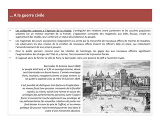 …	
  A	
  la	
  guerre	
  civile	
  
•  Les	
   solidarités	
   urbaines	
   a	
   l’épreuve	
   de	
   la	
   révolte:	
   L’ambiguïté	
   des	
   relaGons	
   entre	
   parlement	
   et	
   les	
   couches	
   populaires	
  
urbaines	
   fut	
   un	
   moteur	
   essenGel	
   de	
   la	
   Fronde.	
   L’opposiGon	
   constante	
   des	
   magistrats	
   aux	
   édits	
   ﬁscaux,	
   créant	
   ou	
  
augmentant	
  des	
  impôts,	
  leur	
  conférant	
  un	
  statut	
  de	
  protecteur	
  du	
  peuple.	
  	
  
•  Les	
  magistrats	
  des	
  cours	
  souveraines	
  s’opposèrent	
  a	
  la	
  vente	
  par	
  la	
  monarchie	
  de	
  nouveaux	
  oﬃces	
  de	
  maitres	
  de	
  requêtes.	
  
Les	
   adversaires	
   les	
   plus	
   résolus	
   de	
   la	
   créaGon	
   de	
   nouveaux	
   oﬃces	
   étaient	
   les	
   oﬃciers	
   déjà	
   en	
   place,	
   qui	
   redoutaient	
  
l’amoindrissement	
  de	
  leur	
  propre	
  pouvoir.	
  	
  
•  Pour	
   le	
   public	
   parisien,	
   comme	
   pour	
   les	
   révoltes	
   de	
   Saintonge,	
   les	
   gages	
   dus	
   aux	
   nouveaux	
   oﬃciers	
   signiﬁaient	
  
l’augmentaGon	
  des	
  charges	
  de	
  l’Etat	
  et,	
  a	
  terme,	
  l’accroissement	
  de	
  la	
  pression	
  ﬁscale.	
  	
  
•  Il	
  s’agissait	
  alors	
  de	
  fermer	
  la	
  ville	
  de	
  Paris,	
  la	
  barricader,	
  dans	
  une	
  posture	
  de	
  déﬁ	
  a	
  l’autorité	
  royale.	
  	
  
Barricades	
  St-­‐Antoine	
  (aout	
  1648)	
  
Le	
  peuple	
  était	
  levé,	
  et	
  il	
  ﬁt	
  un	
  ouvrage	
  énorme,	
  douze	
  
cents	
  barricades	
  en	
  douze	
  heures.	
  L’armée	
  enveloppe	
  
Paris,	
  insultant,	
  ravageant	
  comme	
  un	
  pays	
  ennemi.	
  Le	
  
roi	
  quime	
  la	
  capitale	
  avec	
  sa	
  mère	
  le	
  6	
  janvier	
  1649.	
  
	
  
Il	
  est	
  possible	
  de	
  disFnguer	
  trois	
  facteurs	
  d'explicaFon	
  :	
  
au	
  niveau	
  ﬁscal	
  (une	
  pression	
  croissante	
  de	
  la	
  ﬁscalité	
  
royale),	
  au	
  niveau	
  social	
  (une	
  remise	
  en	
  cause	
  des	
  
privilèges	
  des	
  parlementaires	
  parisiens)	
  outre	
  l’aspect	
  
ﬁscal,	
  la	
  monarchie	
  touche	
  également	
  aux	
  privilèges	
  de	
  
ces	
  parlementaires	
  (les	
  nouvelles	
  créaFons	
  de	
  postes	
  car	
  
font	
  baisser	
  le	
  cours	
  du	
  prix	
  de	
  l’oﬃce),	
  et	
  au	
  niveau	
  
poliFque	
  (le	
  pouvoir	
  royal	
  entend	
  gouverner	
  seul	
  dans	
  le	
  
cadre	
  d'une	
  monarchie	
  absolue).	
  
 