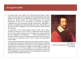 …	
  A	
  la	
  guerre	
  civile	
  
•  La	
   Fronde	
   naquit	
   tout	
   d'abord	
   d'un	
   mécontentement	
   général.	
   Celui-­‐ci	
  
prenait	
  sa	
  source	
  dans	
  la	
  crise	
  économique	
  et	
  l'augmentaGon	
  de	
  la	
  pression	
  
ﬁscale	
  en	
  vue	
  de	
  faire	
  face	
  aux	
  dépenses	
  de	
  la	
  guerre	
  de	
  Trente	
  Ans.	
  Cefe	
  
période	
   de	
   révolte	
   marque	
   un	
   brutal	
   ﬂéchissement	
   de	
   l’autorité	
  
monarchique	
   en	
   France.	
   Il	
   y	
   deux	
   phases:	
   la	
   première	
   correspond	
   à	
  
l’opposiGon	
   des	
   cours	
   souveraines	
   (fronde	
   parlementaire,	
   1648-­‐1649);	
   la	
  
seconde	
   à	
   l’opposiGon	
   des	
   Grands	
   (fronde	
   des	
   princes,	
   1651-­‐1653).	
   À	
   ce	
  
Gtre,	
  elle	
  peut	
  être	
  considérée	
  comme	
  la	
  dernière	
  grande	
  révolte	
  nobiliaire	
  
du	
  XVIIe	
  siècle.	
  
•  En	
   septembre,	
   la	
   Cour	
   s'exile	
   quelques	
   temps	
   à	
   Rueil.	
   C'est	
   là	
   que	
   le	
  
vainqueur	
  de	
  Rocroi	
  et	
  de	
  Lens	
  se	
  met	
  à	
  la	
  disposiGon	
  d'Anne	
  d'Autriche:	
  
"Je	
  ne	
  saurais	
  souﬀrir	
  l'insolence	
  de	
  ces	
  bourgeois	
  qui	
  veulent	
  gouverner	
  
l'État;	
  je	
  m'appelle	
  Louis	
  de	
  Bourbon...". 	
  Par	
  son	
  intermédiaire	
  et	
  celui	
  
de	
  Gaston	
  d'Orléans,	
  la	
  Cour	
  et	
  le	
  Parlement	
  tentent	
  de	
  trouver	
  une	
  issue	
  à	
  
la	
   crise	
   lors	
   de	
   conférences	
   tenues	
   à	
   Saint-­‐	
   Germain	
   (25	
   septembre-­‐4	
  
octobre	
  1648).	
  
•  L’Etat	
  avait	
  besoin	
  de	
  garanGr	
  sa	
  defe	
  par	
  sa	
  capacité	
  a	
  prélever	
  l’impôt.	
  Or	
  
l’accroissement	
  de	
  la	
  pression	
  ﬁscale	
  menaçait	
  le	
  rendement	
  de	
  l’impôt	
  par	
  
les	
  troubles	
  qu’il	
  engendrait.	
  La	
  Fronde,	
  en	
  ce	
  sens,	
  apparaît	
  comme	
  une	
  
révolte	
  de	
  toutes	
  les	
  vicGmes	
  de	
  la	
  faillite	
  du	
  crédit	
  d’Etat,	
  qui	
  reposait,	
  en	
  
grande	
   parGe,	
   sur	
   des	
   rentes	
   assignées	
   sur	
   les	
   rentrées	
   ﬁscales.	
   Elle	
  
apparaît	
  ainsi	
  comme	
  une	
  crise	
  de	
  croissance	
  de	
  l’absoluGsme,	
  le	
  moment	
  
ou	
  ses	
  ambiguïtés	
  se	
  manifestaient	
  dans	
  les	
  contradicGons	
  des	
  oﬃciers	
  qui	
  
en	
  étaient	
  a	
  la	
  fois	
  vicGmes	
  et	
  les	
  acteurs.	
  	
  
Pierre	
  Broussel	
  
Conseiller	
  du	
  Parlement	
  de	
  Paris,	
  iniFateur	
  
de	
  la	
  Fronde.	
  
 