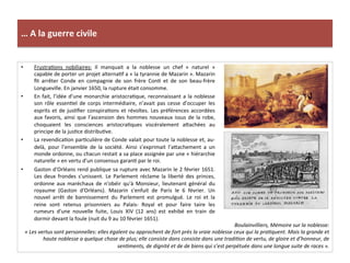 …	
  A	
  la	
  guerre	
  civile	
  
•  FrustraGons	
   nobiliaires:	
   Il	
   manquait	
   a	
   la	
   noblesse	
   un	
   chef	
   «	
   naturel	
   »	
  
capable	
  de	
  porter	
  un	
  projet	
  alternaGf	
  a	
  «	
  la	
  tyrannie	
  de	
  Mazarin	
  ».	
  Mazarin	
  
ﬁt	
   arrêter	
   Conde	
   en	
   compagnie	
   de	
   son	
   frère	
   ConG	
   et	
   de	
   son	
   beau-­‐frère	
  
Longueville.	
  En	
  janvier	
  1650,	
  la	
  rupture	
  était	
  consomme.	
  	
  
•  En	
  fait,	
  l’idée	
  d’une	
  monarchie	
  aristocraGque,	
  reconnaissant	
  a	
  la	
  noblesse	
  
son	
   rôle	
   essenGel	
   de	
   corps	
   intermédiaire,	
   n’avait	
   pas	
   cesse	
   d’occuper	
   les	
  
esprits	
  et	
  de	
  jusGﬁer	
  conspiraGons	
  et	
  révoltes.	
  Les	
  préférences	
  accordées	
  
aux	
  favoris,	
  ainsi	
  que	
  l’ascension	
  des	
  hommes	
  nouveaux	
  issus	
  de	
  la	
  robe,	
  
choquaient	
   les	
   consciences	
   aristocraGques	
   viscéralement	
   afachées	
   au	
  
principe	
  de	
  la	
  jusGce	
  distribuGve.	
  	
  
•  La	
  revendicaGon	
  parGculière	
  de	
  Conde	
  valait	
  pour	
  toute	
  la	
  noblesse	
  et,	
  au-­‐
delà,	
   pour	
   l’ensemble	
   de	
   la	
   société.	
   Ainsi	
   s’exprimait	
   l’afachement	
   a	
   un	
  
monde	
  ordonne,	
  ou	
  chacun	
  restait	
  a	
  sa	
  place	
  assignée	
  par	
  une	
  «	
  hiérarchie	
  
naturelle	
  »	
  en	
  vertu	
  d’un	
  consensus	
  garanG	
  par	
  le	
  roi.	
  	
  
•  Gaston	
  d'Orléans	
  rend	
  publique	
  sa	
  rupture	
  avec	
  Mazarin	
  le	
  2	
  février	
  1651.	
  
Les	
   deux	
   frondes	
   s'unissent.	
   Le	
   Parlement	
   réclame	
   la	
   liberté	
   des	
   princes,	
  
ordonne	
   aux	
   maréchaux	
   de	
   n'obéir	
   qu'à	
   Monsieur,	
   lieutenant	
   général	
   du	
  
royaume	
   (Gaston	
   d'Orléans).	
   Mazarin	
   s'enfuit	
   de	
   Paris	
   le	
   6	
   février.	
   Un	
  
nouvel	
   arrêt	
   de	
   bannissement	
   du	
   Parlement	
   est	
   promulgué.	
   Le	
   roi	
   et	
   la	
  
reine	
   sont	
   retenus	
   prisonniers	
   au	
   Palais-­‐	
   Royal	
   et	
   pour	
   faire	
   taire	
   les	
  
rumeurs	
   d'une	
   nouvelle	
   fuite,	
   Louis	
   XIV	
   (12	
   ans)	
   est	
   exhibé	
   en	
   train	
   de	
  
dormir	
  devant	
  la	
  foule	
  (nuit	
  du	
  9	
  au	
  10	
  février	
  1651).	
  
Boulainvilliers,	
  Mémoire	
  sur	
  la	
  noblesse:	
  
«	
  Les	
  vertus	
  sont	
  personnelles:	
  elles	
  égalent	
  ou	
  approchent	
  de	
  fort	
  près	
  la	
  vraie	
  noblesse	
  ceux	
  qui	
  la	
  praFquent.	
  Mais	
  la	
  grande	
  et	
  
haute	
  noblesse	
  a	
  quelque	
  chose	
  de	
  plus;	
  elle	
  consiste	
  dans	
  consiste	
  dans	
  une	
  tradiFon	
  de	
  vertu,	
  de	
  gloire	
  et	
  d’honneur,	
  de	
  
senFments,	
  de	
  dignité	
  et	
  de	
  de	
  biens	
  qui	
  s’est	
  perpétuée	
  dans	
  une	
  longue	
  suite	
  de	
  races	
  ».	
  
 