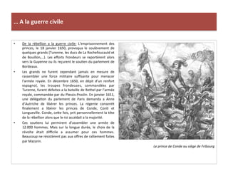 …	
  A	
  la	
  guerre	
  civile	
  
•  De	
   la	
   rébellion	
   a	
   la	
   guerre	
   civile:	
   L’emprisonnement	
   des	
  
princes,	
   le	
   18	
   janvier	
   1650,	
   provoqua	
   le	
   soulèvement	
   de	
  
quelques	
  grands	
  (Turenne,	
  les	
  ducs	
  de	
  La	
  Rochefoucauld	
  et	
  
de	
   Bouillon,…).	
   Les	
   eﬀorts	
   frondeurs	
   se	
   reportèrent	
   alors	
  
vers	
  la	
  Guyenne	
  ou	
  ils	
  reçurent	
  le	
  souGen	
  du	
  parlement	
  de	
  
Bordeaux.	
  	
  
•  Les	
   grands	
   ne	
   furent	
   cependant	
   jamais	
   en	
   mesure	
   de	
  
rassembler	
   une	
   force	
   militaire	
   suﬃsante	
   pour	
   menacer	
  
l’armée	
   royale.	
   En	
   décembre	
   1650,	
   en	
   dépit	
   d’un	
   renfort	
  
espagnol,	
   les	
   troupes	
   frondeuses,	
   commandées	
   par	
  
Turenne,	
  furent	
  défaites	
  a	
  la	
  bataille	
  de	
  Rethel	
  par	
  l’armée	
  
royale,	
  commandée	
  par	
  du	
  Plessis-­‐Praslin.	
  En	
  janvier	
  1651,	
  
une	
   délégaGon	
   du	
   parlement	
   de	
   Paris	
   demanda	
   a	
   Anne	
  
d’Autriche	
   de	
   libérer	
   les	
   princes.	
   La	
   régente	
   consenGt	
  
ﬁnalement	
   a	
   libérer	
   les	
   princes	
   de	
   Conde,	
   ConG	
   et	
  
Longueville.	
  Conde,	
  cefe	
  fois,	
  prit	
  personnellement	
  la	
  tête	
  
de	
  la	
  rébellion	
  alors	
  que	
  le	
  roi	
  accédait	
  a	
  la	
  majorité.	
  	
  
•  Ces	
   souGens	
   lui	
   permirent	
   d’assembler	
   une	
   armée	
   de	
  
12.000	
  hommes.	
  Mais	
  sur	
  la	
  longue	
  durée,	
  le	
  choix	
  de	
  la	
  
révolte	
   était	
   diﬃcile	
   a	
   assumer	
   pour	
   ces	
   hommes.	
  
Beaucoup	
  ne	
  résistèrent	
  pas	
  aux	
  oﬀres	
  de	
  ralliement	
  faites	
  
par	
  Mazarin.	
  	
  
Le	
  prince	
  de	
  Conde	
  au	
  siège	
  de	
  Fribourg	
  
 
