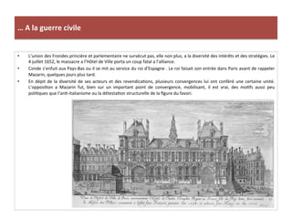 …	
  A	
  la	
  guerre	
  civile	
  
•  L’union	
  des	
  Frondes	
  princière	
  et	
  parlementaire	
  ne	
  survécut	
  pas,	
  elle	
  non	
  plus,	
  a	
  la	
  diversité	
  des	
  intérêts	
  et	
  des	
  stratégies.	
  Le	
  
4	
  juillet	
  1652,	
  le	
  massacre	
  a	
  l’Hôtel	
  de	
  Ville	
  porta	
  un	
  coup	
  fatal	
  a	
  l’alliance.	
  
•  Conde	
  s’enfuit	
  aux	
  Pays-­‐Bas	
  ou	
  il	
  se	
  mit	
  au	
  service	
  du	
  roi	
  d’Espagne	
  .	
  Le	
  roi	
  faisait	
  son	
  entrée	
  dans	
  Paris	
  avant	
  de	
  rappeler	
  
Mazarin,	
  quelques	
  jours	
  plus	
  tard.	
  	
  
•  En	
  dépit	
  de	
  la	
  diversité	
  de	
  ses	
  acteurs	
  et	
  des	
  revendicaGons,	
  plusieurs	
  convergences	
  lui	
  ont	
  conféré	
  une	
  certaine	
  unité.	
  
L’opposiGon	
   a	
   Mazarin	
   fut,	
   bien	
   sur	
   un	
   important	
   point	
   de	
   convergence,	
   mobilisant,	
   il	
   est	
   vrai,	
   des	
   moGfs	
   aussi	
   peu	
  
poliGques	
  que	
  l’anG-­‐italianisme	
  ou	
  la	
  détestaGon	
  structurelle	
  de	
  la	
  ﬁgure	
  du	
  favori.	
  	
  
 