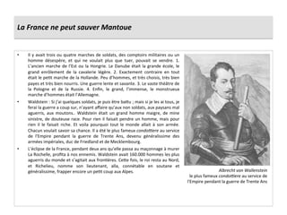 La	
  France	
  ne	
  peut	
  sauver	
  Mantoue	
  
•  Il	
  y	
  avait	
  trois	
  ou	
  quatre	
  marches	
  de	
  soldats,	
  des	
  comptoirs	
  militaires	
  ou	
  un	
  
homme	
   désespère,	
   et	
   qui	
   ne	
   voulait	
   plus	
   que	
   tuer,	
   pouvait	
   se	
   vendre.	
   1.	
  
L’ancien	
  marche	
  de	
  l’Est	
  ou	
  la	
  Hongrie.	
  Le	
  Danube	
  était	
  la	
  grande	
  école,	
  le	
  
grand	
   enrôlement	
   de	
   la	
   cavalerie	
   légère.	
   2.	
   Exactement	
   contraire	
   en	
   tout	
  
était	
  le	
  peGt	
  marche	
  de	
  la	
  Hollande.	
  Peu	
  d’hommes,	
  et	
  très	
  choisis,	
  très	
  bien	
  
payes	
  et	
  très	
  bien	
  nourris.	
  Une	
  guerre	
  lente	
  et	
  savante.	
  3.	
  Le	
  vaste	
  théâtre	
  de	
  
la	
   Pologne	
   et	
   de	
   la	
   Russie.	
   4.	
   Enﬁn,	
   le	
   grand,	
   l’immense,	
   le	
   monstrueux	
  
marche	
  d’hommes	
  était	
  l’Allemagne.	
  
•  Waldstein	
  :	
  Si	
  j’ai	
  quelques	
  soldats,	
  je	
  puis	
  être	
  bafu	
  ;	
  mais	
  si	
  je	
  les	
  ai	
  tous,	
  je	
  
ferai	
  la	
  guerre	
  a	
  coup	
  sur,	
  n’ayant	
  aﬀaire	
  qu’aux	
  non	
  soldats,	
  aux	
  paysans	
  mal	
  
aguerris,	
   aux	
   moutons..	
   Waldstein	
   était	
   un	
   grand	
   homme	
   maigre,	
   de	
   mine	
  
sinistre,	
  de	
  douteuse	
  race.	
  Pour	
  rien	
  il	
  faisait	
  pendre	
  un	
  homme,	
  mais	
  pour	
  
rien	
   il	
   le	
   faisait	
   riche.	
   Et	
   voila	
   pourquoi	
   tout	
   le	
   monde	
   allait	
   à	
   son	
   armée.	
  
Chacun	
  voulait	
  savoir	
  sa	
  chance.	
  Il	
  a	
  été	
  le	
  plus	
  fameux	
  condo%ere	
  au	
  service	
  
de	
   l'Empire	
   pendant	
   la	
   guerre	
   de	
   Trente	
   Ans,	
   devenu	
   généralissime	
   des	
  
armées	
  impériales,	
  duc	
  de	
  Friedland	
  et	
  de	
  Mecklembourg.	
  
•  L’éclipse	
  de	
  la	
  France,	
  pendant	
  deux	
  ans	
  qu’elle	
  passa	
  au	
  maçonnage	
  à	
  murer	
  
La	
  Rochelle,	
  proﬁta	
  à	
  nos	
  ennemis.	
  Waldstein	
  avait	
  160.000	
  hommes	
  les	
  plus	
  
aguerris	
  du	
  monde	
  et	
  s’agitait	
  aux	
  fronGères.	
  Cefe	
  fois,	
  le	
  roi	
  resta	
  au	
  Nord,	
  
et	
   Richelieu,	
   nomme	
   son	
   lieutenant,	
   alla,	
   connétable	
   en	
   soutane	
   et	
  
généralissime,	
  frapper	
  encore	
  un	
  peGt	
  coup	
  aux	
  Alpes.	
   Albrecht	
  von	
  Wallenstein	
  
le	
  plus	
  fameux	
  condo%ere	
  au	
  service	
  de	
  
l'Empire	
  pendant	
  la	
  guerre	
  de	
  Trente	
  Ans	
  
 